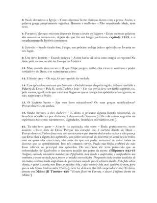 3. Saulo devastava a Igreja – Como algumas bestas furiosas fazem com a presa. Assim, a
palavra grega propriamente significa. Homem e mulheres – Não respeitando idade, nem
sexo.
4. Portanto, eles que estavam disperses foram a todos os lugares – Essas mesmas palavras
são assumidas novamente, depois do que foi um longo parêntesis, capítulo 11:19, e o
encadeamento da história continuou.
5. Estevão – Sendo tirado fora, Felipe, seu próximo colega (não o apóstolo) se levanta no
seu lugar.
9. Um certo homem – Usando mágica – Assim havia tal coisa como magia de repente! Na
Ásia, pelo menos, se não na Europa ou América.
12. Mas, quando eles creram – O que Filipe pregou, então, eles viram e sentiram o poder
verdadeiro de Deus, e se submeteram a isto.
13. E Simão creu – Ou seja, foi convencido da verdade.
14. E os apóstolos ouviram que Samaria – Os habitantes daquela região, tinham recebido a
Palavra de Deus – Pela fé, envia Pedro e João – Ele que envia deve ser tanto superior, ou,
pelo menos, igual, a ele que o enviou. Segue-se que o colega dos apóstolos eram iguaais, se
não, superiores a Pedro.
15. O Espírito Santo – Em seus dons miraculosos? Ou suas graças santificadoras?
Provavelmente em ambos.
18. Simão ofereceu a eles dinheiro – E, disto, o procurar alguma função ministerial, ou
benefício eclesiástico por dinheiro, é denominado Simonia [tráfico de coisas sagradas ou
espirituais, tais como sacramentos, dignidades, benefícios eclesiásticos, etc.].
21. Tu não tens parte – Através da aquisição, não sorte – Dada gratuitamente, neste
assunto – Este dom de Deus. Porque teu coração não é correto diante de Deus –
Provavelmente, Pedro discerniu isto muito antes que tivesse declarado; embora não pareça
que Deus deu a algum dos apóstolos, um poder universal de discernir os corações de todos
com os quais eles conviviam; não mais do que um poder universal de curar todos os
doentes que se aproximavam. Isto nós estamos certos, Paulo não tinha; embora ele não
fosse inferior ao principal dos apóstolos. Do contrário, ele teria permitido que as
enfermidades de Epafrodito o tivessem trazido tão perto da morte. (Filipenses 2:25-27
'Julguei, contudo, necessário mandar-vos Epafrodito, meu irmão e cooperador, e companheiro nos
combates, e vosso enviado para prover às minhas necessidades. Porquanto tinha muitas saudades de
vós todos, e estava muito angustiado de que tivésseis ouvido que ele estivera doente. E de fato esteve
doente, e quase à morte; mas Deus se apiedou dele, e não somente dele, mas também de mim, para
que eu não tivesse tristeza sobre tristeza.); nem ter deixado tão útil cooperador como Trofimo,
doente em Mileto (II Timóteo 4:20 ' Erasto ficou em Corinto, e deixei Trófimo doente em
Mileto'.)
 