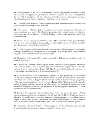 22. Arrependimento – Se, talvez, o pensamento de teu coração pode perdoar-te – Sem
dúvida, se ele se arrependesse, ele teria sido perdoado. A dúvida foi, se ele se arrependeria.
Tu tens o fel da amargura – No mais alto grau de iniqüidade, que é a amargura, ou seja, a
miséria da alma; e no laço da iniqüidade – Laço firme nesse momento.
26. O caminho que é deserto – Existem dois caminhos de Jerusalém a Gaza; um deserto; o
outro, através de uma região mais populosa.
27. Um eunuco – Oficiais chefes [Mordomo-mor] eram antigamente chamados de
eunucos, embora nem sempre literalmente tais; porque tais costumavam ser os ministros
chefes nas cortes leste. Candace, rainha da Etiópia – Assim todas as rainhas da Etiópia
eram chamadas.
28. Sentado em sua biga, ele leu o Profeta Isaías – Deus encontra aqueles que se lembram
Dele em Seus caminhos. É bom ler, ouvir, buscar informação, mesmo em uma jornada. Por
que não devemos redimir todo nosso tempo?
30. E Felipe correndo até ele disse: Entendes tu o que lês? – Ele não começa, com respeito
ao tempo, novidades, ou coisa parecida. No falar por Deus, nós podemos freqüentemente
vir para o ponto imediatamente, sem circunlocução.
31. Ele pediu a Felipe para subir e sentar-se com ele – Tal era sua modéstia, e sede, em
busca de instrução.
32. A porção da Escritura – Lendo aquele mesmo capítulo; o qüinquagésimo-terceiro de
Isaías, muitos judeus, sim, e ateístas, têm sido convertidos. Alguns deles, a história
registra. Deus os conhece todos. (Isaías 43:7 "A todos os que são chamados pelo meu nome e eu
os que criei para a minha glória, os formei, e também os fiz".).
33. Na sua humilhação, o seu julgamento foi tirado - Ou seja, quando ele era um homem,
ele não teve justiça mostrada a ele. Levar embora o juízo de uma pessoa é uma frase
proverbial, para oprimi-lo. E quem deverá declarar, ou tomar em consideração sua geração
– Ou seja, quem poderá numerar sua semente. (Isaías 53:10 ' Todavia, ao Senhor agradou
moê-lo, fazendo-o enfermar; quando a sua alma se puser por expiação do pecado, verá a sua
posteridade, prolongará os seus dias; e o bom prazer do Senhor prosperará na sua mão".); o que
ele comprou, sacrificando sua vida?
36. E como eles seguiram neste caminho, eles vieram para uma certa água – Assim,
mesmo as circunstâncias da jornada estavam sob a direção de Deus. O reino de Deus se
adapta às circunstâncias externas, sem qualquer violência, como o ar permitido a todos os
corpos, e, ainda assim, permeia tudo. O que me impede de ser batizado? – Provavelmente,
ele é circuncidado: do contrário, Cornélio teria sido o primeiro dos frutos dos gentios.
38. E eles ambos desceram do carro – Não se segue que eles foram batizados por imersão.
O texto nem afirma, nem sugere alguma coisa concernente a isto.
 