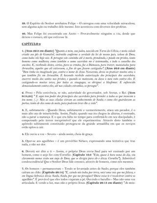 39. O Espírito do Senhor arrebatou Felipe – O carregou com uma velocidade miraculosa,
sem alguma ação ou trabalho dele mesmo. Isto aconteceu com diversos dos profetas.
40. Mas Felipe foi encontrado em Azoto – Provavelmente ninguém o viu, desde que
deixou o eunuco, até que estivesse lá.
CAPÍTULO 9
1. (Atos 22:3 em diante) "Quanto a mim, sou judeu, nascido em Tarso da Cilícia, e nesta cidade
criado aos pés de Gamaliel, instruído conforme a verdade da lei de nossos pais, zeloso de Deus,
como todos vós hoje sois. E persegui este caminho até à morte, prendendo, e pondo em prisões, tanto
homens como mulheres; como também o sumo sacerdote me é testemunha, e todo o conselho dos
anciãos. E, recebendo destes, cartas, para os irmãos, fui a Damasco, para trazer, maniatados para
Jerusalém, aqueles que ali estivessem, a fim de que fossem castigados"; (Atos 26:9 em diante)
"Bem tinha eu imaginado que, contra o nome de Jesus Nazareno, devia eu praticar muitos atos; o
que também fiz em Jerusalém. E havendo recebido autorização dos principais dos sacerdotes,
encerrei muito dos santos nas prisões; e quando os matavam, eu dava o meu voto contra eles. E
castigando-os muitas vezes, por todas as sinagogas, os obriguei a blasfemar. E enfurecido
demasiadamente contra eles, até nas cidades estranhas, os persegui".
2. Preso - Pela conivência, se não, autoridade do governador, sob Aretas, o Rei. (Atos
9:14,24) " E aqui tem poder dos principais dos sacerdotes para prender a todos os que invocam o
teu nome. (..)- Mas as suas ciladas vieram ao conhecimento de Saulo; e como eles guardavam as
portas, tanto de dia como de noite, para poderem tirar-lhe a vida".
3. E, subitamente - Quando Deus, subitamente e veementemente, ataca um pecador, é o
mais alto ato de misericórdia. Assim, Paulo, quando sua ira chegou às alturas, é ensinado,
não a parar a matança. E o que era falta no tempo para confirmá-lo em seu discipulado, é
compensado pelo terror inexprimível que ele experimentou. Através disto também o
apóstolo subitamente constituído protegeu-se da grande armadilha em que os noviços
estão aptos a cair.
4. Ele ouviu a voz – Severa – ainda assim, cheia de graça.
5. Opor-se aos aguilhões – é um provérbio Siríaco, expressando uma tentativa que traz
nada, a não ser dor.
6. Deverá ser dito a ti – Assim, o próprio Deus envia Saul para ser ensinado por um
homem, como o anjo fez com Cornélio. (Capítulo 10:3 "Este, quase à hora nona do dia, viu
claramente numa visão um anjo de Deus, que se dirigia para ele e dizia: Cornélio"). Admirável
condescendência! Que o Senhor Deus lide conosco, através de homens, como nós mesmos.
7. Os homens – permaneceram – Tendo se levantado antes de Saulo; porque eles também
caíram ao chão. (Capítulo 26:14) "E, caindo nós todos por terra, ouvi uma voz que me falava, e
em língua hebraica dizia: Saulo, Saulo, por que me persegues? Dura coisa te é recalcitrar contra os
aguilhões". É provável que eles todos viajaram a pé. Ouvindo o barulho - Mas não uma voz
articulada. E vendo a luz, mas não o próprio Jesus. (Capítulo 26:13 em diante) "Ao meio-
 