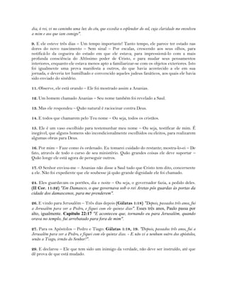 dia, ó rei, vi no caminho uma luz do céu, que excedia o esplendor do sol, cuja claridade me envolveu
a mim e aos que iam comigo".
9. E ele esteve três dias – Um tempo importante! Tanto tempo, ele parece ter estado nas
dores do novo nascimento – Sem sinal – Por escalas, crescendo aos seus olhos, para
notificá-lo da cegueira do estado em que ele estava; para impressioná-lo com a mais
profunda consciência do Altíssimo poder de Cristo, e para mudar seus pensamentos
interiores, enquanto ele estava menos apto a familiarizar-se com os objetos exteriores. Isto
foi igualmente uma prova manifesta a outros, do que havia acontecido a ele em sua
jornada, e deveria ter humilhado e convencido aqueles judeus fanáticos, aos quais ele havia
sido enviado do sinédrio.
11. Observe, ele está orando – Ele foi mostrado assim a Ananias.
12. Um homem chamado Ananias – Seu nome também foi revelado a Saul.
13. Mas ele respondeu – Quão natural é raciocinar contra Deus.
14. E todos que chamarem pelo Teu nome – Ou seja, todos os cristãos.
15. Ele é um vaso escolhido para testemunhar meu nome – Ou seja, testificar de mim. É
inegável, que alguns homens são incondicionalmente escolhidos ou eleitos, para realizarem
algumas obras para Deus.
16. Por mim – Faze como és ordenado. Eu tomarei cuidado do restante; mostra-lo-ei – De
fato, através de todo o curso de seu ministério. Quão grandes coisas ele deve suportar –
Quão longe ele está agora de perseguir outros.
17. O Senhor enviou-me – Ananias não disse a Saul tudo que Cristo tem dito, concernente
a ele. Não foi expediente que ele soubesse já quão grande dignidade ele foi chamado.
24. Eles guardavam os portões, dia e noite – Ou seja, o governador fazia, a pedido deles.
(II Cor. 11:32) "Em Damasco, o que governava sob o rei Aretas pôs guardas às portas da
cidade dos damascenos, para me prenderem".
26. E vindo para Jerusalém – Três dias depois (Gálatas 1:18) "Depois, passados três anos, fui
a Jerusalém para ver a Pedro, e fiquei com ele quinze dias". Esses três anos, Paulo passa por
alto, igualmente. Capítulo 22:17 "E aconteceu que, tornando eu para Jerusalém, quando
orava no templo, fui arrebatado para fora de mim".
27. Para os Apóstolos – Pedro e Tiago. Gálatas 1:18, 19. "Depois, passados três anos, fui a
Jerusalém para ver a Pedro, e fiquei com ele quinze dias. - E não vi a nenhum outro dos apóstolos,
senão a Tiago, irmão do Senhor!".
29. E declarou – Ele que tem sido um inimigo da verdade, não deve ser instruído, até que
dê prova de que está mudado.
 