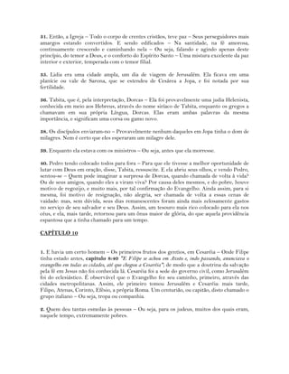 31. Então, a Igreja – Todo o corpo de crentes cristãos, teve paz – Seus perseguidores mais
amargos estando convertidos. E sendo edificados – Na santidade, na fé amorosa,
continuamente crescendo e caminhando nela – Ou seja, falando e agindo apenas deste
princípio, do temor a Deus, e o conforto do Espírito Santo – Uma mistura excelente da paz
interior e exterior, temperada com o temor filial.
35. Lidia era uma cidade ampla, um dia de viagem de Jerusalém. Ela ficava em uma
planície ou vale de Sarona, que se estendeu de Cesárea a Jopa, e foi notada por sua
fertilidade.
36. Tabita, que é, pela interpretação, Dorcas – Ela foi provavelmente uma judia Helenista,
conhecida em meio aos Hebreus, através do nome siríaco de Tabita, enquanto os gregos a
chamavam em sua própria Língua, Dorcas. Elas eram ambas palavras da mesma
importância, e significam uma corsa ou gamo novo.
38. Os discípulos enviaram-no – Provavelmente nenhum daqueles em Jopa tinha o dom de
milagres. Nem é certo que eles esperaram um milagre dele.
39. Enquanto ela estava com os ministros – Ou seja, antes que ela morresse.
40. Pedro tendo colocado todos para fora – Para que ele tivesse a melhor oportunidade de
lutar com Deus em oração, disse, Tabita, ressuscite. E ela abriu seus olhos, e vendo Pedro,
sentou-se – Quem pode imaginar a surpresa de Dorcas, quando chamada de volta à vida?
Ou de seus amigos, quando eles a viram viva? Por causa deles mesmos, e do pobre, houve
motivo de regozijo, e muito mais, por tal confirmação do Evangelho. Ainda assim, para si
mesma, foi motivo de resignação, não alegria, ser chamada de volta a essas cenas de
vaidade: mas, sem dúvida, seus dias remanescentes foram ainda mais zelosamente gastos
no serviço de seu salvador e seu Deus. Assim, um tesouro mais rico colocado para ela nos
céus, e ela, mais tarde, retornou para um ônus maior de glória, do que aquela providência
espantosa que a tinha chamado para um tempo.
CAPÍTULO 10
1. E havia um certo homem – Os primeiros frutos dos gentios, em Cesaréia – Onde Filipe
tinha estado antes, capítulo 8:40 "E Filipe se achou em Azoto e, indo passando, anunciava o
evangelho em todas as cidades, até que chegou a Cesaréia"; de modo que a doutrina da salvação
pela fé em Jesus não foi conhecida lá. Cesaréia foi a sede do governo civil, como Jerusalém
foi do eclesiástico. É observável que o Evangelho fez seu caminho, primeiro, através das
cidades metropolitanas. Assim, ele primeiro tomou Jerusalém e Cesaréia: mais tarde,
Filipo, Atenas, Corinto, Efésio, a própria Roma. Um centurião, ou capitão, disto chamado o
grupo italiano – Ou seja, tropa ou companhia.
2. Quem deu tantas esmolas às pessoas – Ou seja, para os judeus, muitos dos quais eram,
naquele tempo, extremamente pobres.
 