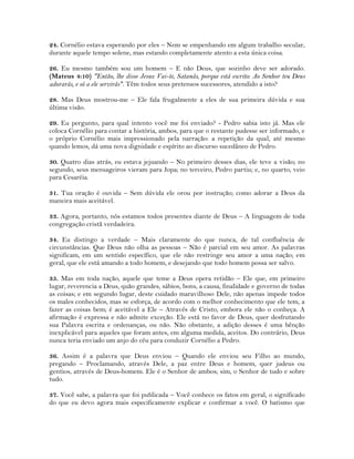 24. Cornélio estava esperando por eles – Nem se empenhando em algum trabalho secular,
durante aquele tempo solene, mas estando completamente atento a esta única coisa.
26. Eu mesmo também sou um homem – E não Deus, que sozinho deve ser adorado.
(Mateus 4:10) "Então, lhe disse Jesus: Vai-te, Satanás, porque está escrito: Ao Senhor teu Deus
adorarás, e só a ele servirás". Têm todos seus pretensos sucessores, atendido a isto?
28. Mas Deus mostrou-me – Ele fala frugalmente a eles de sua primeira dúvida e sua
última visão.
29. Eu pergunto, para qual intento você me foi enviado? - Pedro sabia isto já. Mas ele
coloca Cornélio para contar a história, ambos, para que o restante pudesse ser informado, e
o próprio Cornélio mais impressionado pela narração: a repetição da qual, até mesmo
quando lemos, dá uma nova dignidade e espírito ao discurso sucedâneo de Pedro.
30. Quatro dias atrás, eu estava jejuando – No primeiro desses dias, ele teve a visão; no
segundo, seus mensageiros vieram para Jopa; no terceiro, Pedro partiu; e, no quarto, veio
para Cesaréia.
31. Tua oração é ouvida – Sem dúvida ele orou por instrução; como adorar a Deus da
maneira mais aceitável.
33. Agora, portanto, nós estamos todos presentes diante de Deus – A linguagem de toda
congregação cristã verdadeira.
34. Eu distingo a verdade – Mais claramente do que nunca, de tal confluência de
circunstâncias. Que Deus não olha as pessoas – Não é parcial em seu amor. As palavras
significam, em um sentido específico, que ele não restringe seu amor a uma nação; em
geral, que ele está amando a todo homem, e desejando que todo homem possa ser salvo.
35. Mas em toda nação, aquele que teme a Deus opera retidão – Ele que, em primeiro
lugar, reverencia a Deus, quão grandes, sábios, bons, a causa, finalidade e governo de todas
as coisas; e em segundo lugar, deste cuidado maravilhoso Dele, não apenas impede todos
os males conhecidos, mas se esforça, de acordo com o melhor conhecimento que ele tem, a
fazer as coisas bem; é aceitável a Ele – Através de Cristo, embora ele não o conheça. A
afirmação é expressa e não admite exceção. Ele está no favor de Deus, quer desfrutando
sua Palavra escrita e ordenanças, ou não. Não obstante, a adição desses é uma bênção
inexplicável para aqueles que foram antes, em alguma medida, aceitos. Do contrário, Deus
nunca teria enviado um anjo do céu para conduzir Cornélio a Pedro.
36. Assim é a palavra que Deus enviou – Quando ele enviou seu Filho ao mundo,
pregando – Proclamando, através Dele, a paz entre Deus e homem, quer judeus ou
gentios, através de Deus-homem. Ele é o Senhor de ambos; sim, o Senhor de tudo e sobre
tudo.
37. Você sabe, a palavra que foi publicada – Você conhece os fatos em geral, o significado
do que eu devo agora mais especificamente explicar e confirmar a você. O batismo que
 