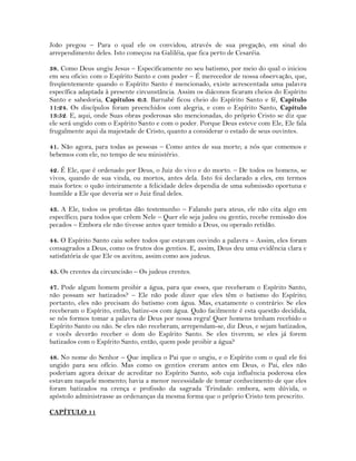João pregou – Para o qual ele os convidou, através de sua pregação, em sinal do
arrependimento deles. Isto começou na Galiléia, que fica perto de Cesaréia.
38. Como Deus ungiu Jesus – Especificamente no seu batismo, por meio do qual o iniciou
em seu oficio: com o Espírito Santo e com poder – É merecedor de nossa observação, que,
freqüentemente quando o Espírito Santo é mencionado, existe acrescentada uma palavra
específica adaptada à presente circunstância. Assim os diáconos ficaram cheios do Espírito
Santo e sabedoria, Capítulos 6:3. Barnabé ficou cheio do Espírito Santo e fé, Capítulo
11:24. Os discípulos foram preenchidos com alegria, e com o Espírito Santo, Capítulo
13:52. E, aqui, onde Suas obras poderosas são mencionadas, do próprio Cristo se diz que
ele será ungido com o Espírito Santo e com o poder. Porque Deus esteve com Ele, Ele fala
frugalmente aqui da majestade de Cristo, quanto a considerar o estado de seus ouvintes.
41. Não agora, para todas as pessoas – Como antes de sua morte; a nós que comemos e
bebemos com ele, no tempo de seu ministério.
42. É Ele, que é ordenado por Deus, o Juiz do vivo e do morto. – De todos os homens, se
vivos, quando de sua vinda, ou mortos, antes dela. Isto foi declarado a eles, em termos
mais fortes: o quão inteiramente a felicidade deles dependia de uma submissão oportuna e
humilde a Ele que deveria ser o Juiz final deles.
43. A Ele, todos os profetas dão testemunho – Falando para ateus, ele não cita algo em
específico; para todos que crêem Nele – Quer ele seja judeu ou gentio, recebe remissão dos
pecados – Embora ele não tivesse antes quer temido a Deus, ou operado retidão.
44. O Espírito Santo caiu sobre todos que estavam ouvindo a palavra – Assim, eles foram
consagrados a Deus, como os frutos dos gentios. E, assim, Deus deu uma evidência clara e
satisfatória de que Ele os aceitou, assim como aos judeus.
45. Os crentes da circuncisão – Os judeus crentes.
47. Pode algum homem proibir a água, para que esses, que receberam o Espírito Santo,
não possam ser batizados? – Ele não pode dizer que eles têm o batismo do Espírito;
portanto, eles não precisam do batismo com água. Mas, exatamente o contrário: Se eles
receberam o Espírito, então, batize-os com água. Quão facilmente é esta questão decidida,
se nós formos tomar a palavra de Deus por nossa regra! Quer homens tenham recebido o
Espírito Santo ou não. Se eles não receberam, arrependam-se, diz Deus, e sejam batizados,
e vocês deverão receber o dom do Espírito Santo. Se eles tiverem; se eles já forem
batizados com o Espírito Santo, então, quem pode proibir a água?
48. No nome do Senhor – Que implica o Pai que o ungiu, e o Espírito com o qual ele foi
ungido para seu ofício. Mas como os gentios creram antes em Deus, o Pai, eles não
poderiam agora deixar de acreditar no Espírito Santo, sob cuja influência poderosa eles
estavam naquele momento; havia a menor necessidade de tomar conhecimento de que eles
foram batizados na crença e profissão da sagrada Trindade: embora, sem dúvida, o
apóstolo administrasse as ordenanças da mesma forma que o próprio Cristo tem prescrito.
CAPÍTULO 11
 