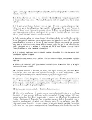 lugar – Então, aqui está a conjunção da companhia, mentes e lugar; todas as cento e vinte
criaturas presentes.
2. E, de repente, veio um som do céu – Assim o Filho do Homem vem para o julgamento.
E ele preencheu toda a casa – Ou seja, toda aquela parte do templo onde eles estavam
sentados.
3. E lá apareceram línguas distintas, como de fogo – Ou seja, pequenas chamas de fogo.
Isto é tudo que a frase, línguas de fogo, significa na linguagem das setenta [nações de
Israel?]. Ainda assim, ela poderia anunciar o toque de Deus em suas línguas (junto com
seus corações), como se fosse com fogo divino: seu dar a eles tais palavras, como eram
ativas e penetrantes, até mesmo, como fogo ardente.
4. E eles começam a falar em outras línguas – O milagre não foi nos ouvidos dos ouvintes
(como alguns têm irresponsavelmente suposto), mas nas bocas dos oradores. E esta família
louvando a Deus junto, com as línguas de todo o mundo, foi uma garantia de que o mundo
todo poderia, no devido tempo, louvar a Deus em suas várias línguas. Já que o Espírito deu
a eles expressão vocal – Moisés, o cunho da lei, foi de uma língua vagarosa; mas o
Evangelho fala com uma, veemente e flamejante.
5. E lá estavam habitando, em Jerusalém, Judeus – Reunidos de todas as partes, pela
providência peculiar de Deus.
6. A multidão veio junta, e estava confusa – Os movimentos de suas mentes eram rápidos e
diversos.
9. Judéia - O dialeto do qual grandemente diferia daquele da Galiléia. Ásia – A região
estritamente assim chamada.
10. Hóspedes romanos – Nascidos em Roma, mas agora vivendo em Jerusalém. Esses
pareciam ter vindo para Jerusalém, depois daqueles que são acima mencionados. Todos
eles eram parcialmente judeus, pelo nascimento, e parcialmente prosélitos.
11. Cretenses – Uma ilha parece ser mencionada por todas. As obras maravilhosas de
Deus – Provavelmente, aquelas que relataram os milagres, morte, ressurreição, e ascensão
de Cristo, junto com a efusão de seu Espírito, como o cumprimento de suas promessas, e as
gloriosas dispensações da graça Evangélica.
12. Eles estavam todos espantados – Todos os homens devotos.
13. Mas outros zombaram – O mundo começa com zombaria, disto deriva-se o sofisma.
Capítulos 4:7; para ameaçar. 4:17; para aprisionar, capítulo 5:18; para atacar, 5:30; para
massacrar, capítulo 7:58. Esses escarnecedores parecem ter sido alguns dos nativos da
Judéia, e habitantes de Jerusalém (que entendiam apenas o dialeto da região), com os
apóstolos imediatamente dirigindo seus discursos para eles no próximo verso. Eles
estavam cheios de vinho doce – Assim, a palavra grega propriamente significa. Não existia
vinho novo tão cedo no ano como pentecoste. Assim homens naturais não descreveriam
 