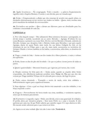 28. Ágabo levantou-se – Na congregação. Todo o mundo – a palavra freqüentemente
significa todo o Império Romano. E assim é, sem dúvida, para ser tomada aqui.
29. Então – Compreendendo a aflição que eles estariam de acordo com aquele relato, os
discípulos determinaram enviar socorro aos irmãos na Judéia – Quem, nisto, recebeu uma
prova manifesta da realidade da conversa deles.
30. Enviando-o aos anciãos – Que o deram aos diáconos, para ser distribuído pore les,
conforme a necessidade de cada um.
CAPÍTULO 12
1. Por volta daquele tempo – Tão sabiamente Deus misturou descanso e perseguição, no
devido tempo e medida, sucedendo um ao outro. Herodes – Agrippa. O último foi seu
nome Romano; o primeiro seu nome Sírio. Ele foi o avô de Herodes o Grande, sobrinho de
Herodes Antipas, que decapitou João o Batista; irmão para Herodias, e pai para aquele
Agrippa, diante de quem Paulo, mais tarde, fez sua defesa. Calígula fez dele rei da
tetrarquia de seu tio Filipe, para o que ele, mais tarde, acrescentou os territórios de
Antipas. Cláudio o tornou também rei da Judéia, e acrescentou, além disto, os domínios de
Lisanias.
2. Tiago, o irmão de João – Assim um dos irmãos foi a Deus primeiro, o outro, o ultimo
dos apóstolos.
3. Então, foram os dias do pão não levedado – Ao que os judeus vieram juntos de todas as
partes.
4. Quatro quaternidades – Dezesseis homens, que vigiavam, por turnos, dia e noite.
5. Oração continua foi feita para ele – Ainda assim, quando as orações deles foram
respondidas, eles dificilmente puderam acreditar nisto. Verso 15. Mas por que eles não
oraram por Tiago também? Porque ele foi colocado para a morte, tão logo foi preso.
6. Pedro estava dormindo – Tranqüilo e isento de medo, entre dois soldados –
Suficientemente seguro para a aparência humana.
7. Suas algemas – Com a qual seu braço direito esta amarrado a um dos soldados, e seu
braço esquerdo a outro.
8. Cinge-te – Provavelmente ele havia tirado sua cinta, sandálias, e vestimenta superior,
antes que ele deitasse para dormir.
10. O primeiro e o segundo, vigias – Onde, sem dúvida, estava uma guarnição de soldados.
O portão abriu por iniciativa própria – Sem tanto Pedro ou o anjo o tocando. E eles
partiram por uma rua. Já que Pedro saberia que caminho seguir. E o anjo afastou-se dele.
Ele mesmo sendo suficiente para o que restava ser feito.
11. Agora eu sei uma verdade. Que isto não é uma visão. Versículo 9.
 