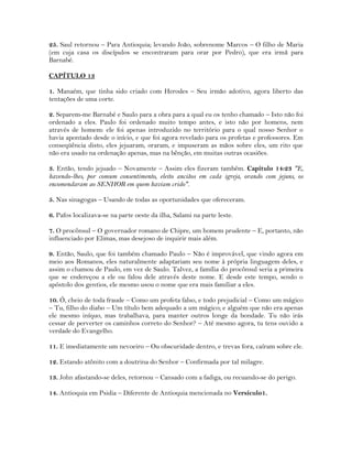 25. Saul retornou – Para Antioquia; levando João, sobrenome Marcos – O filho de Maria
(em cuja casa os discípulos se encontraram para orar por Pedro), que era irmã para
Barnabé.
CAPÍTULO 13
1. Manaém, que tinha sido criado com Herodes – Seu irmão adotivo, agora liberto das
tentações de uma corte.
2. Separem-me Barnabé e Saulo para a obra para a qual eu os tenho chamado – Isto não foi
ordenado a eles. Paulo foi ordenado muito tempo antes, e isto não por homens, nem
através de homem: ele foi apenas introduzido no território para o qual nosso Senhor o
havia apontado desde o início, e que foi agora revelado para os profetas e professores. Em
conseqüência disto, eles jejuaram, oraram, e impuseram as mãos sobre eles, um rito que
não era usado na ordenação apenas, mas na bênção, em muitas outras ocasiões.
3. Então, tendo jejuado – Novamente – Assim eles fizeram também. Capítulo 14:23 "E,
havendo-lhes, por comum consentimento, eleito anciãos em cada igreja, orando com jejuns, os
encomendaram ao SENHOR em quem haviam crido".
5. Nas sinagogas – Usando de todas as oportunidades que ofereceram.
6. Pafos localizava-se na parte oeste da ilha, Salami na parte leste.
7. O procônsul – O governador romano de Chipre, um homem prudente – E, portanto, não
influenciado por Elimas, mas desejoso de inquirir mais além.
9. Então, Saulo, que foi também chamado Paulo – Não é improvável, que vindo agora em
meio aos Romanos, eles naturalmente adaptariam seu nome à própria linguagem deles, e
assim o chamou de Paulo, em vez de Saulo. Talvez, a família do procônsul seria a primeira
que se endereçou a ele ou falou dele através deste nome. E desde este tempo, sendo o
apóstolo dos gentios, ele mesmo usou o nome que era mais familiar a eles.
10. Ó, cheio de toda fraude – Como um profeta falso, e todo prejudicial – Como um mágico
– Tu, filho do diabo – Um título bem adequado a um mágico; e alguém que não era apenas
ele mesmo iníquo, mas trabalhava, para manter outros longe da bondade. Tu não irás
cessar de perverter os caminhos correto do Senhor? – Até mesmo agora, tu tens ouvido a
verdade do Evangelho.
11. E imediatamente um nevoeiro – Ou obscuridade dentro, e trevas fora, caíram sobre ele.
12. Estando atônito com a doutrina do Senhor – Confirmada por tal milagre.
13. John afastando-se deles, retornou – Cansado com a fadiga, ou recuando-se do perigo.
14. Antioquia em Psidia – Diferente de Antioquia mencionada no Versículo1.
 