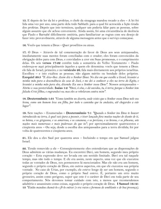 15. E depois de ler da lei e profetas, o chefe da sinagoga mandou recado a eles – A lei foi
lida uma vez por ano, uma parte dela todo Sabbath: para a qual foi acrescida a lição tirada
dos profetas. Depois que isto terminou, qualquer um poderia falar para as pessoas, sobre
algum assunto que ele achou conveniente. Ainda assim, foi uma circunstância de decência
que Paulo e Barnabé dificilmente omitiria, para familiarizar as regras com seu desejo de
fazer isto: provavelmente, através de alguma mensagem antes que o serviço começasse.
16. Vocês que temem a Deus – Quer prosélitos ou ateus.
17. O Deus – Através de tal comemoração do favor de Deus aos seus antepassados,
imediatamente suas mentes foram conciliadas com o orador; eles foram convencidos da
obrigação deles para com Deus, e convidados a crer em Suas promessas, e o cumprimento
delas. Os seis versos 17-22 contêm toda a somatória do Velho Testamento – Paulo
endereça-se aqui principalmente àqueles a quem ele denomina: vocês que temem a Deus:
ele fala de Israel, primeiro; e no versículo 26, fala mais diretamente aos próprios israelitas.
Escolheu – e isto exaltou as pessoas; não algum mérito ou bondade deles próprios.
Ezequiel 20:5 "E dize-lhes: Assim diz o Senhor Deus: No dia em que escolhi a Israel, levantei a
minha mão para a descendência da casa de Jacó, e me dei a conhecer a eles na terra do Egito, e
levantei a minha mão para eles, dizendo: Eu sou o Senhor vosso Deus". Nossos antepassados –
Abrão e sua posteridade. Isaias 1:2 "Ouvi, ó céus, e dá ouvidos, tu, ó terra; porque o Senhor tem
falado: Criei filhos, e engrandeci-os; mas eles se rebelaram contra mim".
18. Deuteronômio 1:31 "Como também no deserto, onde vistes que o Senhor vosso Deus nele vos
levou, como um homem leva seu filho, por todo o caminho que tu andastes, até chegardes a este
lugar".
19. Sete nações – Enumeradas – Deuteronômio 7:1 "Quando o Senhor teu Deus te houver
introduzido na terra, à qual vais para a possuir, e tiver lançado fora muitas nações de diante de ti,
os heteus, e os girgaseus, e os amorreus, e os cananeus, e os perizeus, e os heveus, e os jebuseus, sete
nações mais numerosas e mais poderosas do que tu"; por aproximadamente quatrocentos e
cinqüenta anos – Ou seja, desde a escolha dos antepassados para a terra dividida; foi por
volta de quatrocentos e cinqüenta anos.
21. Ele deu a eles Saul por quarenta anos – Incluindo o tempo em que Samuel julgou
Israel.
22. Tendo removido a ele – Conseqüentemente eles entenderiam que as dispensações de
Deus admitem as várias mudanças. Eu encontrei Davi, um homem, segundo meu próprio
coração – Esta expressão deve ser levada em um sentido limitado. Davi era tal naquele
tempo, mas não todo o tempo. E ele era assim, neste aspecto, uma vez que ele executou
todas as vontades de Deus, nos pormenores lá mencionados: Mas ele não era um homem,
segundo o próprio coração de Deus, em outros aspectos, em que ele executou sua própria
vontade. No caso de Urias, por exemplo, ele esteve longe de ser um homem, segundo o
próprio coração de Deus, como o próprio Saul esteve. É, portanto um erro muito
grosseiro, assim como perigoso, supor que este é o caráter de Davi em toda parte de seu
comportamento. Nós devemos tomar cuidado com isto, a menos que recomendemos
adultério e assassinato como coisas, segundo o próprio coração de Deus. I Samuel 16:12-
13 "Então mandou chamá-lo e fê-lo entrar (e era ruivo e formoso de semblante e de boa presença);
 