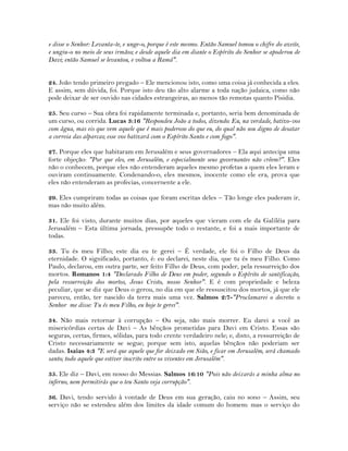 e disse o Senhor: Levanta-te, e unge-o, porque é este mesmo. Então Samuel tomou o chifre do azeite,
e ungiu-o no meio de seus irmãos; e desde aquele dia em diante o Espírito do Senhor se apoderou de
Davi; então Samuel se levantou, e voltou a Ramá".
24. João tendo primeiro pregado – Ele mencionou isto, como uma coisa já conhecida a eles.
E assim, sem dúvida, foi. Porque isto deu tão alto alarme a toda nação judaica, como não
pode deixar de ser ouvido nas cidades estrangeiras, ao menos tão remotas quanto Pisidia.
25. Seu curso – Sua obra foi rapidamente terminada e, portanto, seria bem denominada de
um curso, ou corrida. Lucas 3:16 "Respondeu João a todos, dizendo: Eu, na verdade, batizo-vos
com água, mas eis que vem aquele que é mais poderoso do que eu, do qual não sou digno de desatar
a correia das alparcas; esse vos batizará com o Espírito Santo e com fogo".
27. Porque eles que habitaram em Jerusalém e seus governadores – Ela aqui antecipa uma
forte objeção: "Por que eles, em Jerusalém, e especialmente seus governantes não crêem?". Eles
não o conhecem, porque eles não entenderam aqueles mesmo profetas a quem eles leram e
ouviram continuamente. Condenando-o, eles mesmos, inocente como ele era, prova que
eles não entenderam as profecias, concernente a ele.
29. Eles cumpriram todas as coisas que foram escritas deles – Tão longe eles puderam ir,
mas não muito além.
31. Ele foi visto, durante muitos dias, por aqueles que vieram com ele da Galiléia para
Jerusalém – Esta última jornada, pressupõe todo o restante, e foi a mais importante de
todas.
33. Tu és meu Filho; este dia eu te gerei – É verdade, ele foi o Filho de Deus da
eternidade. O significado, portanto, é: eu declarei, neste dia, que tu és meu Filho. Como
Paulo, declarou, em outra parte, ser feito Filho de Deus, com poder, pela ressurreição dos
mortos. Romanos 1:4 "Declarado Filho de Deus em poder, segundo o Espírito de santificação,
pela ressurreição dos mortos, Jesus Cristo, nosso Senhor". E é com propriedade e beleza
peculiar, que se diz que Deus o gerou, no dia em que ele ressuscitou dos mortos, já que ele
pareceu, então, ter nascido da terra mais uma vez. Salmos 2:7-"Proclamarei o decreto: o
Senhor me disse: Tu és meu Filho, eu hoje te gerei".
34. Não mais retornar à corrupção – Ou seja, não mais morrer. Eu darei a você as
misericórdias certas de Davi – As bênçãos prometidas para Davi em Cristo. Essas são
seguras, certas, firmes, sólidas, para todo crente verdadeiro nele; e, disto, a ressurreição de
Cristo necessariamente se segue; porque sem isto, aquelas bênçãos não poderiam ser
dadas. Isaias 4:3 "E será que aquele que for deixado em Sião, e ficar em Jerusalém, será chamado
santo; todo aquele que estiver inscrito entre os viventes em Jerusalém".
35. Ele diz – Davi, em nosso do Messias. Salmos 16:10 "Pois não deixarás a minha alma no
inferno, nem permitirás que o teu Santo veja corrupção".
36. Davi, tendo servido à vontade de Deus em sua geração, caiu no sono – Assim, seu
serviço não se estendeu além dos limites da idade comum do homem: mas o serviço do
 