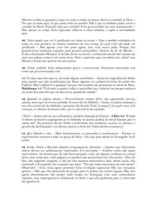 Messias a todas as gerações, como seu reino a todas as épocas. Serviu à vontade de Deus –
Por que tu estás aqui, tu que ainda estás no mundo? Não é que tu também podes servir a
vontade de Deus? Fazendo toda sua vontade? E foi acrescentado aos seus antepassados –
Não apenas no corpo. Esta expressão refere-se à alma também, e supõe a imortalidade
dela.
39. Todo aquele que crê é justificado em todas as coisas – Tem o perdão verdadeiro de
todos os seus pecados, no mesmo momento de sua crença; do qual você não pode ser
justificado – Não apenas você não pode agora; mas você nunca pode. Porque isto
proporcionou nenhuma expiação para pecados presumidos. Através da lei de Moisés –
Toda a Instituição Mosaica! A divisão da lei na moral, e cerimonial não foi tão comum em
meio aos judeus, como é em nosso meio. Nem o apóstolo aqui considera isto, afinal: mas
Moisés e Cristo são opostos uns aos outros.
40. Tome cuidado! Uma admoestação grave e conveniente. Nenhuma reprovação está
como que já acrescentada a ela.
41. Eu faça uma obra que eu, de modo algum, acreditarei – Assim foi originalmente falado
para aqueles que não acreditariam que Deus, alguma vez, poderia livrá-los do poder dos
Caldeus. Mas é aplicável a qualquer um que não acredita nas promessas ou obras de Deus.
Hababuque 1:5 "Vede entre os gentios e olhai, e maravilhai-vos, e admirai-vos; porque realizarei
em vossos dias uma obra que vós não crereis, quando for contada".
42. Quando os judeus saíram – Provavelmente muitos deles, não suportando ouvi-lo,
saíram, antes que ele tivesse acabado. O intervalo do Sabbath – Assim, os judeus chamam a
este dia o intervalo do Sabbath, o primeiro dia do mês Tshri [começo] (no qual o ano civil
começa), e o décimo do mesmo mês, que é o dia solene da expiação.
[Tshri – sétimo mês do ano eclesiástico, também chamado de Etanim - I Reis 8:2 "E todos
os homens de Israel se congregaram ao rei Salomão, na ocasião da festa, no mês de Etanim, que é o
sétimo mês". No primeiro dia de Tishri a festividade das trombetas ocorria; no décimo, o
grande dia da Expiação; e no décimo-quinto, a festa dos Tabernáculos começava].
43. Que falando a eles – Mais familiarmente, os persuadiu a continuarem – Porque os
experimentos estavam à mão, na graça de Deus – Ou seja, para aderir ao Evangelho ou fé
cristã.
46. Então, Paulo e Barnabé, falando corajosamente, disseram – Aqueles que obstruíram
outros devem ser publicamente reprovados. Foi necessário – Embora vocês não sejam
merecedores: ele mostra que ele não havia pregado a eles, de alguma confiança na crença
deles, mas vendo que vocês julgam a si mesmos não merecedores da vida eterna – Eles, de
fato, não julgaram ninguém, a não ser eles mesmos merecedores dela. Ainda assim, eles
rejeitando o Evangelho, foi o mesmo que dizer: "Nós não somos merecedores da vida eterna".
Observem! – Uma coisa agora presente! Uma revolução espantosa! Nós nos tornamos
gentios – Não que eles desistiram de pregar para os judeus em outros lugares. Mas eles
agora determinaram não perder mais tempo na Antioquia, com seus conterrâneos
ingratos, mas empregarem-se totalmente no fazer o que eles poderiam para a conversão
dos gentios lá.
 