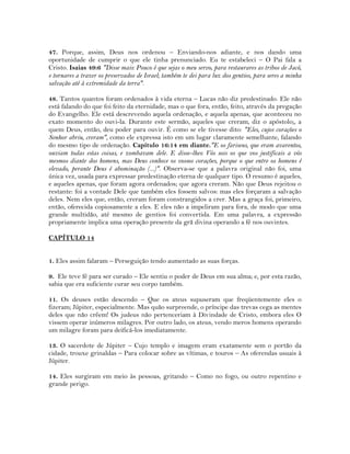 47. Porque, assim, Deus nos ordenou – Enviando-nos adiante, e nos dando uma
oportunidade de cumprir o que ele tinha prenunciado. Eu te estabeleci – O Pai fala a
Cristo. Isaias 49:6 "Disse mais: Pouco é que sejas o meu servo, para restaurares as tribos de Jacó,
e tornares a trazer os preservados de Israel; também te dei para luz dos gentios, para seres a minha
salvação até à extremidade da terra".
48. Tantos quantos foram ordenados à vida eterna – Lucas não diz predestinado. Ele não
está falando do que foi feito da eternidade, mas o que fora, então, feito, através da pregação
do Evangelho. Ele está descrevendo aquela ordenação, e aquela apenas, que aconteceu no
exato momento do ouvi-la. Durante este sermão, aqueles que creram, diz o apóstolo;, a
quem Deus, então, deu poder para ouvir. É como se ele tivesse dito: "Eles, cujos corações o
Senhor abriu, creram", como ele expressa isto em um lugar claramente semelhante, falando
do mesmo tipo de ordenação. Capítulo 16:14 em diante."E os fariseus, que eram avarentos,
ouviam todas estas coisas, e zombavam dele. E disse-lhes: Vós sois os que vos justificais a vós
mesmos diante dos homens, mas Deus conhece os vossos corações, porque o que entre os homens é
elevado, perante Deus é abominação (...)". Observa-se que a palavra original não foi, uma
única vez, usada para expressar predestinação eterna de qualquer tipo. O resumo é aqueles,
e aqueles apenas, que foram agora ordenados; que agora creram. Não que Deus rejeitou o
restante: foi a vontade Dele que também eles fossem salvos: mas eles forçaram a salvação
deles. Nem eles que, então, creram foram constrangidos a crer. Mas a graça foi, primeiro,
então, oferecida copiosamente a eles. E eles não a impeliram para fora, de modo que uma
grande multidão, até mesmo de gentios foi convertida. Em uma palavra, a expressão
propriamente implica uma operação presente da grã divina operando a fé nos ouvintes.
CAPÍTULO 14
1. Eles assim falaram – Perseguição tendo aumentado as suas forças.
9. Ele teve fé para ser curado – Ele sentiu o poder de Deus em sua alma; e, por esta razão,
sabia que era suficiente curar seu corpo também.
11. Os deuses estão descendo – Que os ateus supuseram que freqüentemente eles o
fizeram; Júpiter, especialmente. Mas quão surpreende, o príncipe das trevas cega as mentes
deles que não crêem! Os judeus não pertenceriam à Divindade de Cristo, embora eles O
vissem operar inúmeros milagres. Por outro lado, os ateus, vendo meros homens operando
um milagre foram para deificá-los imediatamente.
13. O sacerdote de Júpiter – Cujo templo e imagem eram exatamente sem o portão da
cidade, trouxe grinaldas – Para colocar sobre as vítimas, e touros – As oferendas usuais à
Júpiter.
14. Eles surgiram em meio às pessoas, gritando – Como no fogo, ou outro repentino e
grande perigo.
 