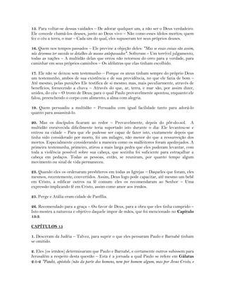 15. Para voltar-se dessas vaidades – De adorar qualquer um, a não ser o Deus verdadeiro.
Ele concede chamá-los deuses, junto ao Deus vivo – Não como esses ídolos mortos; quem
fez o céu a terra, o mar – Cada um do qual, eles supuseram ter seus próprios deuses.
16. Quem nos tempos passados – Ele previne a objeção deles: "Mas se essas coisas são assim,
nós devemos ter ouvido os detalhes de nossos antepassados". Sofreram – Um terrível julgamento,
todas as nações – A multidão delas que errou não retornou do erro para a verdade, para
caminhar em seus próprios caminhos – Os idólatras que elas tinham escolhido.
17. Ele não se deixou sem testemunho – Porque os ateus tinham sempre do próprio Deus
um testemunho, ambos de sua existência e de sua providência, no que ele fazia de bom –
Até mesmo, pelas punições Ele testifica de si mesmo; mas, mais peculiarmente, através de
benefícios; fornecendo a chuva – Através do que, ar, terra, e mar são, por assim dizer,
unidos, do céu – O trono de Deus; para o qual Paulo provavelmente apontou, enquanto ele
falou, preenchendo o corpo com alimento; a alma com alegria.
19. Quem persuadiu a multidão – Persuadiu com igual facilidade tanto para adorá-lo
quanto para assassiná-lo.
20. Mas os discípulos ficaram ao redor – Provavelmente, depois do pôr-do-sol. A
multidão enraivecida dificilmente teria suportado isto durante o dia: Ele levantou-se e
entrou na cidade – Para que ele pudesse ser capaz de fazer isto, exatamente depois que
tinha sido considerado por morto, foi um milagre, não menor do que a ressurreição dos
mortos. Especialmente considerando a maneira como os malfeitores foram apedrejados. A
primeira testemunha, primeiro, atirou a mais larga pedra que eles puderam levantar, com
toda a violência possível sobre sua cabeça, que sozinha foi suficiente para estraçalhar a
cabeça em pedaços. Todas as pessoas, então, se reuniram, por quanto tempo algum
movimento ou sinal de vida permaneceu.
23. Quando eles os ordenaram presbíteros em todas as Igrejas – Daqueles que foram, eles
mesmos, recentemente, convertidos. Assim, Deus logo pode capacitar, até mesmo um bebê
em Cristo, a edificar outros na fé comum: eles os recomendaram ao Senhor – Uma
expressão implicando fé em Cristo, assim como amor aos irmãos.
25. Perge e Atália eram cidade de Panfília.
26. Recomendado para a graça – Ou favor de Deus, para a obra que eles tinha cumprido –
Isto mostra a natureza e objetivo daquele impor de mãos, que foi mencionado no Capítulo
13:3.
CAPÍTULOS 15
1. Desceram da Judéia – Talvez, para suprir o que eles pensaram Paulo e Barnabé tinham
se omitido.
2. Eles (os irmãos) determinaram que Paulo e Barnabé, e certamente outros subissem para
Jerusalém a respeito desta questão – Esta é a jornada a qual Paulo se refere em Gálatas
2:1-2 "Paulo, apóstolo (não da parte dos homens, nem por homem algum, mas por Jesus Cristo, e
 