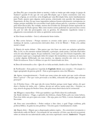 por Deus Pai, que o ressuscitou dentre os mortos), e todos os irmãos que estão comigo, às igrejas da
Galácia"; quando lê diz que ele veio pela Revelação: que é muito consistente com isto;
porque a Igreja, ao enviá-los, seria dirigida por uma Revelação feita, tanto imediatamente
para Paulo, quanto para alguma outra pessoa, relacionada com questão tão importante.
Importante, de fato, foi que essas imposições judaicas fossem solenemente contrapostas no
tempo; porque multidões de convertidos eram ainda zelosas pela lei, e prontas a contender
pela observância dela. Na verdade, muitos dos Cristãos da Antioquia teriam aquiescido na
determinação de Paulo apenas. Mas como muitos outros poderiam ter preconceitos contra
ele, por ter sido tão preocupados com os gentios, foi altamente expediente tomar o
julgamento concomitante de todos os apóstolos nesta ocasião.
4. Eles foram recebidos – Isto é, solenemente bem-vindos.
5. Mas certos fariseus - Porque mesmos os crentes estão aptos a reterem a primeira
mudança de mente, e preconceitos derivados disto. A lei de Moisés – Toda a lei, ambas
moral e ritual.
7. Depois de muito debate – Não parece que isto fosse em meio aos próprios apóstolos.
Mas, se foi, se eles mesmos tinham debatido, a principio, ainda assim, a decisão final deles
seria de uma direção segura. Já que realmente, como quer que eles fossem inspirados, não
precisamos supor que a inspiração deles foi sempre tão instantânea a expressa, de maneira
a anular alguma deliberação em suas mentes, ou alguma consulta uns com os outros.
Pedro levantou-se. Esta é a última vez que ele é mencionado em Atos.
8. Deus dá testemunho a eles – Que ele os tinha aceitado, dando a eles o Espírito Santo.
9. Purificando – Esta palavra é repetida do Capítulo 10:15; seus corações – O coração é o
lugar apropriado da pureza; pela fé – Sem se preocuparem com a Lei Mosaica.
10. Agora, conseqüentemente – Vendo que essas coisas são assim: por que vocês colocam
Deus à prova? – Por que vocês provocam a ira Dele, colocando tão pesado jugo em seus
pescoços?
11. O Senhor Jesus – Ele aqui não diz nosso Senhor; porque neste lugar solene, ele quer
dizer o Senhor de todos, nós – Judeus, devem ser salvos, assim como eles – Gentios, ou
seja, através da graça do Senhor Jesus, não pela nossa observância da lei cerimonial.
12. Milagres e maravilhas – Pelo que também o que Pedro disse foi confirmado.
14. Simão declarou – Tiago, o apóstolo dos hebreus, chama Pedro, pelo seu nome hebreu.
Para tirar deles um povo para seu nome – Ou seja, para crer Nele, e serem chamados pelo
Seu nome.
15. Para esta concordância – Pedro realçou o fato claro, o qual Tiago confirma, pela
profecia bíblica. As palavras dos profetas – Um dos quais é imediatamente citado.
16. Depois disto – Depois que a dispensação judaica expira. – Eu construirei novamente o
tabernáculo caído de David – Levantando de sua semente o Cristo, que deverá reconstruir
sobre as ruínas de seu tabernáculo caído, um reino espiritual e eterno. Amós 9:11 "Naquele
 