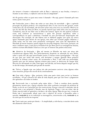dia tornarei a levantar o tabernáculo caído de Davi, e repararei as suas brechas, e tornarei a
levantar as suas ruínas, e o edificarei como nos dias da antiguidade".
17. Os gentios sobre os quais meu nome é chamado – Ou seja, quem é chamado pelo meu
nome; quem é meu povo.
18. Conhecidas junto a Deus são todas as suas obras da eternidade – Que o apóstolo
pressupõe da própria profecia e do cumprimento dela. E esta conversa dos gentios, sendo
conhecida a ele, da eternidade, não devemos achar uma coisa nova ou estranha. Observa-se
que ele não fala das obras de Deus, no mundo natural (que nada tinha com seu propósito
verdadeiro), mas do seu lidar com os filhos dos homens Agora ele não poderia conhecer
essas, sem conhecer as características e ações das pessoas específicas, sobre a
correspondência na qual a sabedoria e bondade de suas providenciais dispensações são
alicerçadas. Por exemplo, ele não lidaria com os idólatras pagãos (aos quais ele estava
agora chamando para dentro de sua igreja), sem saber que existiam pagãos idólatras: e
ainda assim, isto foi uma coisa puramente contingente; uma coisa tão dependente da
liberdade da mente humana, quanto algum de nós pode imaginar. Este texto, portanto, em
meio a milhares mais, é uma prova irrefutável de que Deus prevê as contingências futuras,
embora existam dificuldades relativas a isto que os homens não podem solucionar.
20. Abster-se da fornicação – Que até mesmo os filósofos em meio aos ateus não
consideravam alguma falta. Era particularmente freqüente na adoração de seus ídolos,
sobre o quais eles são aqui mencionados juntos. E dessas coisas estranguladas – Ou seja,
do que quer que tenha sido morto, sem derramar o sangue. Quando Deus primeiro
permitiu ao homem comer carne, ele recomendou a Noé, e nele toda sua posteridade,
quando quer que ele matasse alguma criatura para comer, se abstivesse do sangue dela.
Deveria ser derramado no chão como água: sem dúvida, em honra daquele sangue que foi,
no devido tempo, derramado pelo pecado do mundo.
21. Talvez, a ligação seja: aos judeus nós não precisamos escrever coisa alguma sobre
esses assuntos; porque eles ouvem da lei continuamente.
22. Com toda a Igreja – Que, portanto, tinha uma parte nisto; para enviar os homens
escolhidos – O que colocaria isto além de toda disputa, para que este fosse o julgamento
dos apóstolos e de todos os irmãos.
23. Escrevendo isto, e enviando pelas mãos deles – Toda a conduta desta questão,
plenamente mostra que a Igreja naqueles dias tinha nenhuma concepção da primazia de
Pedro, ou de ele ser o principal juiz nas controvérsias. Porque o decreto é esboçado, não de
acordo com o seu propósito e direção, mas do Apóstolo Tiago: e isto em nome, não de
Pedro, mas de todos os apóstolos e anciãos, e de toda a Igreja. Mais do que isto, o nome de
Pedro não é mencionado, afinal, quer com o objetivo de enviar a Jerusalém sobre a
questão, versículo 2, ou no endereçar os mensageiros, concernentes a ela, versículo 4, ou
na carta que foi escrita em resposta.
24. Tanto mais que, assim por diante. – A simplicidade, a relevância, e concisão desta carta
são altamente observáveis.
 
