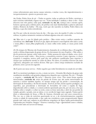 coisas sobrenaturais para meras causas naturais, e muitas vezes, tão imprudentemente e
inexperientemente quanto no presente caso.
14. Então, Pedro ficou de pé – Todos os gestos, todas as palavras de Pedro, mostram a
mais extrema sobriedade; ergueu sua voz – Com satisfação e audácia; e disse a eles – Este
discurso tem três partes; cada qual, versículo 14, 22, 29, começa com o mesmo apelo,
homens: apenas para a última parte, ele prefixa com mais familiaridade a palavra adicional
irmãos. Homens da Judéia – Ou seja, vocês que são nascidos na Judéia. Pedro falava em
Hebreu, o que eles todos entenderam.
15. Foi por volta da terceira hora do dia – Ou seja, nove da manhã. E sobre os festivais
solenes, os judeus raramente comiam ou bebiam alguma coisa até o meio-dia.
16. Mas isto é o que foi falado pelo profeta – Mas existe outro e melhor caminho de
considerar isto. Joel 2:28 "E há de ser que, depois derramarei o meu Espírito sobre toda a carne,
e vossos filhos e vossas filhas profetizarão, os vossos velhos terão sonhos, os vossos jovens terão
visões".
17. Os tempos do Messias são freqüentemente chamados de os últimos dias, o Evangelho,
sendo a última dispensação da graça divina. Eu derramarei de meu Espírito – Não sobre o
dia de pentecoste apenas, sobre toda carne – Sobre pessoas de todas as idades, sexo, nível.
E seus jovens terão visões – Nos jovens, a consciência exterior é mais vigorosa, e a força
corpórea é completa, motivo pelo qual eles são melhores qualificados para suportar o
choque que usualmente atende as visões de Deus. No idoso, os sentidos internos são mais
vigorosos, adequados aos sonhos divinos. Não que o idoso esteja totalmente excluído do
primeiro, nem o jovem do segundo.
18. E junto aos meus servos. – Sobre aqueles que estão literalmente no estado de servidão.
19. E eu mostrarei prodígios no céu, e sinais na terra – Grandes Revelações da graça ssão
usualmente atendidas com grandes julgamentos daqueles que a rejeitam. No céu – Tratado
a respeito – versículo 20. Na terra – Descrito neste verso. Tais sinais foram aqueles
mencionados, versículo 22, antes da paixão de Cristo; que são assim mencionados de
maneira a incluir também aqueles, no mesmo tempo que da paixão e ressurreição, da
destruição de Jerusalém, e do fim do mundo. Terrível, de fato, foram aqueles prodígios, em
específico, que precederam a destruição de Jerusalém: tal como a espada de fogo,
dependurada sobre a cidade; e o cometa ardente apontando para ela, por um ano; a luz que
brilhou sobre o templo e o altar na noite, como se fosse meio-dia; o abrir de um portão do
templo, grande e pesado, sem as mãos; a voz ouvida do lugar mais sagrado. Vamos partir
disto; a admoestação de Jesus, o filho de Ananus, chorando por sete anos consecutivos,
We, we, we; a visão de exércitos guerreando no ar, e de entrincheiramentos erguidos
contra a cidade lá representada, e que cada um considerou como prognosticando algum
grande mal: tudo que, embora as providências singulares de Deus sejam particularmente
registradas por Josephus. Sangue – Guerra e matança, Fogo – Queimando casas e cidades,
envolvendo tudo em nuvens de fumaça.
 