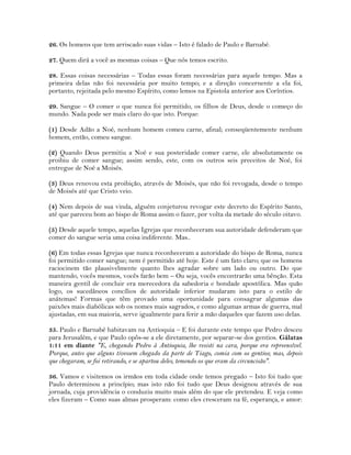 26. Os homens que tem arriscado suas vidas – Isto é falado de Paulo e Barnabé.
27. Quem dirá a você as mesmas coisas – Que nós temos escrito.
28. Essas coisas necessárias – Todas essas foram necessárias para aquele tempo. Mas a
primeira delas não foi necessária por muito tempo; e a direção concernente a ela foi,
portanto, rejeitada pelo mesmo Espírito, como lemos na Epistola anterior aos Coríntios.
29. Sangue – O comer o que nunca foi permitido, os filhos de Deus, desde o começo do
mundo. Nada pode ser mais claro do que isto. Porque:
(1) Desde Adão a Noé, nenhum homem comeu carne, afinal; conseqüentemente nenhum
homem, então, comeu sangue.
(2) Quando Deus permitiu a Noé e sua posteridade comer carne, ele absolutamente os
proibiu de comer sangue; assim sendo, este, com os outros seis preceitos de Noé, foi
entregue de Noé a Moisés.
(3) Deus renovou esta proibição, através de Moisés, que não foi revogada, desde o tempo
de Moisés até que Cristo veio.
(4) Nem depois de sua vinda, alguém conjeturou revogar este decreto do Espírito Santo,
até que pareceu bom ao bispo de Roma assim o fazer, por volta da metade do século oitavo.
(5) Desde aquele tempo, aquelas Igrejas que reconheceram sua autoridade defenderam que
comer do sangue seria uma coisa indiferente. Mas..
(6) Em todas essas Igrejas que nunca reconheceram a autoridade do bispo de Roma, nunca
foi permitido comer sangue; nem é permitido até hoje. Este é um fato claro; que os homens
raciocinem tão plausivelmente quanto lhes agradar sobre um lado ou outro. Do que
mantendo, vocês mesmos, vocês farão bem – Ou seja, vocês encontrarão uma bênção. Esta
maneira gentil de concluir era merecedora da sabedoria e bondade apostólica. Mas quão
logo, os sucedâneos concílios de autoridade inferior mudaram isto para o estilo de
anátemas! Formas que têm provado uma oportunidade para consagrar algumas das
paixões mais diabólicas sob os nomes mais sagrados, e como algumas armas de guerra, mal
ajustadas, em sua maioria, serve igualmente para ferir a mão daqueles que fazem uso delas.
35. Paulo e Barnabé habitavam na Antioquia – E foi durante este tempo que Pedro desceu
para Jerusalém, e que Paulo opôs-se a ele diretamente, por separar-se dos gentios. Gálatas
1:11 em diante "E, chegando Pedro à Antioquia, lhe resisti na cara, porque era repreensível.
Porque, antes que alguns tivessem chegado da parte de Tiago, comia com os gentios; mas, depois
que chegaram, se foi retirando, e se apartou deles, temendo os que eram da circuncisão".
36. Vamos e visitemos os irmãos em toda cidade onde temos pregado – Isto foi tudo que
Paulo determinou a princípio; mas isto não foi tudo que Deus designou através de sua
jornada, cuja providência o conduziu muito mais além do que ele pretendeu. E veja como
eles fizeram – Como suas almas prosperam: como eles cresceram na fé, esperança, e amor:
 