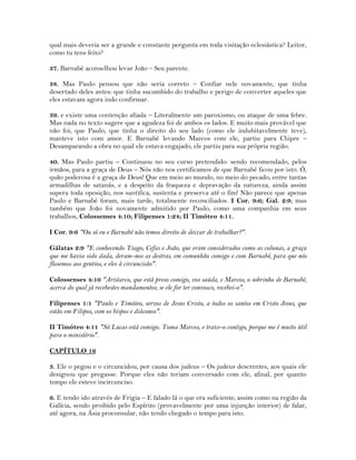 qual mais deveria ser a grande e constante pergunta em toda visitação eclesiástica? Leitor,
como tu tens feito?
37. Barnabé aconselhou levar João – Seu parente.
38. Mas Paulo pensou que não seria correto – Confiar nele novamente, que tinha
desertado deles antes: que tinha sucumbido do trabalho e perigo de converter aqueles que
eles estavam agora indo confirmar.
39. e existe uma contenção afiada – Literalmente um paroxismo, ou ataque de uma febre.
Mas nada no texto sugere que a agudeza foi de ambos os lados. E muito mais provável que
não foi; que Paulo, que tinha o direito do seu lado (como ele indubitavelmente teve),
manteve isto com amor. E Barnabé levando Marcos com ele, partiu para Chipre –
Desamparando a obra no qual ele estava engajado, ele partiu para sua própria região.
40. Mas Paulo partiu – Continuou no seu curso pretendido: sendo recomendado, pelos
irmãos, para a graça de Deus – Nós não nos certificamos de que Barnabé ficou por isto. Ó,
quão poderosa é a graça de Deus! Que em meio ao mundo, no meio do pecado, entre tantas
armadilhas de satanás, e a despeito da fraqueza e depravação da natureza, ainda assim
supera toda oposição, nos santifica, sustenta e preserva até o fim! Não parece que apenas
Paulo e Barnabé foram, mais tarde, totalmente reconciliados. I Cor. 9:6; Gal. 2:9; mas
também que João foi novamente admitido por Paulo, como uma companhia em seus
trabalhos, Colossenses 4:10; Filipenses 1:24; II Timóteo 4:11.
I Cor. 9:6 "Ou só eu e Barnabé não temos direito de deixar de trabalhar?".
Gálatas 2:9 "E conhecendo Tiago, Cefas e João, que eram considerados como as colunas, a graça
que me havia sido dada, deram-nos as destras, em comunhão comigo e com Barnabé, para que nós
fôssemos aos gentios, e eles à circuncisão".
Colossenses 4:10 "Aristarco, que está preso comigo, vos saúda, e Marcos, o sobrinho de Barnabé,
acerca do qual já recebestes mandamentos; se ele for ter convosco, recebei-o".
Filipenses 1:1 "Paulo e Timóteo, servos de Jesus Cristo, a todos os santos em Cristo Jesus, que
estão em Filipos, com os bispos e diáconos".
II Timóteo 4:11 "Só Lucas está comigo. Toma Marcos, e traze-o contigo, porque me é muito útil
para o ministério".
CAPÍTULO 16
3. Ele o pegou e o circuncidou, por causa dos judeus – Os judeus descrentes, aos quais ele
designou que pregasse. Porque eles não teriam conversado com ele, afinal, por quanto
tempo ele esteve incircunciso.
6. E tendo ido através de Frigia – E falado lá o que era suficiente; assim como na região da
Galícia, sendo proibido pelo Espírito (provavelmente por uma injunção interior) de falar,
até agora, na Ásia proconsular, não tendo chegado o tempo para isto.
 
