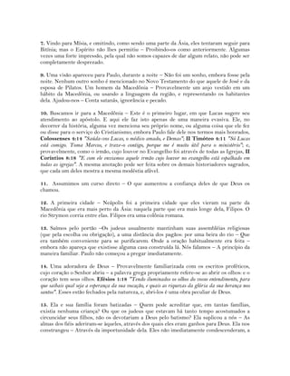 7. Vindo para Mísia, e omitindo, como sendo uma parte da Ásia, eles tentaram seguir para
Bitínia; mas o Espírito não lhes permitiu – Proibindo-os como anteriormente. Algumas
vezes uma forte impressão, pela qual não somos capazes de dar algum relato, não pode ser
completamente desprezado.
9. Uma visão apareceu para Paulo, durante a noite – Não foi um sonho, embora fosse pela
noite. Nenhum outro sonho é mencionado no Novo Testamento do que aquele de José e da
esposa de Pilatos. Um homem da Macedônia – Provavelmente um anjo vestido em um
hábito da Macedônia, ou usando a linguagem da região, e representando os habitantes
dela. Ajudou-nos – Conta satanás, ignorância e pecado.
10. Buscamos ir para a Macedônia – Este é o primeiro lugar, em que Lucas sugere seu
atendimento ao apóstolo. E aqui ele faz isto apenas de uma maneira evasiva. Ele, no
decorrer da história, alguma vez menciona seu próprio nome, ou alguma coisa que ele fez
ou disse para o serviço do Cristianismo; embora Paulo fale dele nos termos mais honrados,
Colossenses 4:14 "Saúda-vos Lucas, o médico amado, e Demas"; II Timóteo 4:11 "Só Lucas
está comigo. Toma Marcos, e traze-o contigo, porque me é muito útil para o ministério"; e,
provavelmente, como o irmão, cujo louvor no Evangelho foi através de todas as Igrejas, II
Coríntios 8:18 "E com ele enviamos aquele irmão cujo louvor no evangelho está espalhado em
todas as igrejas". A mesma anotação pode ser feita sobre os demais historiadores sagrados,
que cada um deles mostra a mesma modéstia afável.
11. Assumimos um curso direto – O que aumentou a confiança deles de que Deus os
chamou.
12. A primeira cidade – Neápolis foi a primeira cidade que eles vieram na parte da
Macedônia que era mais perto da Ásia: naquela parte que era mais longe dela, Filipos. O
rio Strymon corria entre elas. Filipos era uma colônia romana.
13. Saímos pelo portão –Os judeus usualmente mantinham suas assembléias religiosas
(que pela escolha ou obrigação), a uma distância dos pagãos: por uma beira do rio – Que
era também conveniente para se purificarem. Onde a oração habitualmente era feita –
embora não apareça que existisse alguma casa construída lá. Nós falamos – A princípio da
maneira familiar. Paulo não começou a pregar imediatamente.
14. Uma adoradora de Deus – Provavelmente familiarizada com os escritos proféticos,
cujo coração o Senhor abriu – a palavra grega propriamente refere-se ao abrir os olhos: e o
coração tem seus olhos. Efésios 1:18 "Tendo iluminados os olhos do vosso entendimento, para
que saibais qual seja a esperança da sua vocação, e quais as riquezas da glória da sua herança nos
santos". Esses estão fechados pela natureza, e, abri-los é uma obra peculiar de Deus.
15. Ela e sua família foram batizadas – Quem pode acreditar que, em tantas famílias,
existia nenhuma criança? Ou que os judeus que estavam há tanto tempo acostumados a
circuncidar seus filhos, não os devotariam a Deus pelo batismo? Ela suplicou a nós – As
almas dos fiéis aderiram-se àqueles, através dos quais eles eram ganhos para Deus. Ela nos
constrangeu – Através da importunidade dela. Eles não imediatamente condescenderam, a
 