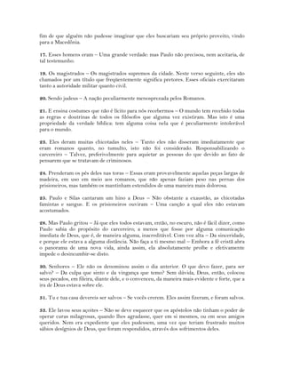 fim de que alguém não pudesse imaginar que eles buscariam seu próprio proveito, vindo
para a Macedônia.
17. Esses homens eram – Uma grande verdade: mas Paulo não precisou, nem aceitaria, de
tal testemunho.
19. Os magistrados – Os magistrados supremos da cidade. Neste verso seguinte, eles são
chamados por um título que freqüentemente significa pretores. Esses oficiais exercitaram
tanto a autoridade militar quanto civil.
20. Sendo judeus – A nação peculiarmente menosprezada pelos Romanos.
21. E ensina costumes que não é lícito para nós recebermos – O mundo tem recebido todas
as regras e doutrinas de todos os filósofos que alguma vez existiram. Mas isto é uma
propriedade da verdade bíblica: tem alguma coisa nela que é peculiarmente intolerável
para o mundo.
23. Eles deram muitas chicotadas neles – Tanto eles não disseram imediatamente que
eram romanos quanto, no tumulto, isto não foi considerado. Responsabilizando o
carcereiro – Talvez, preferivelmente para aquietar as pessoas do que devido ao fato de
pensarem que se tratavam de criminosos.
24. Prenderam os pés deles nas toras – Essas eram provavelmente aquelas peças largas de
madeira, em uso em meio aos romanos, que não apenas faziam peso nas pernas dos
prisioneiros, mas também os mantinham estendidos de uma maneira mais dolorosa.
25. Paulo e Silas cantaram um hino a Deus – Não obstante a exaustão, as chicotadas
famintas e sangue. E os prisioneiros ouviram – Uma canção a qual eles não estavam
acostumados.
28. Mas Paulo gritou – Já que eles todos estavam, então, no escuro, não é fácil dizer, como
Paulo sabia do propósito do carcereiro; a menos que fosse por alguma comunicação
imediata de Deus, que é, de maneira alguma, inacreditável. Com voz alta – Da sinceridade,
e porque ele estava a alguma distância. Não faça a ti mesmo mal – Embora a fé cristã abra
o panorama de uma nova vida, ainda assim, ela absolutamente proíbe e efetivamente
impede o desincumbir-se disto.
30. Senhores – Ele não os denominou assim o dia anterior. O que devo fazer, para ser
salvo? – Da culpa que sinto e da vingança que temo? Sem dúvida, Deus, então, colocou
seus pecados, em fileira, diante dele, e o convenceu, da maneira mais evidente e forte, que a
ira de Deus estava sobre ele.
31. Tu e tua casa devereis ser salvos – Se vocês crerem. Eles assim fizeram, e foram salvos.
33. Ele lavou seus açoites – Não se deve esquecer que os apóstolos não tinham o poder de
operar curas milagrosas, quando lhes agradasse, quer em si mesmos, ou em seus amigos
queridos. Nem era expediente que eles pudessem, uma vez que teriam frustrado muitos
sábios desígnios de Deus, que foram respondidos, através dos sofrimentos deles.
 