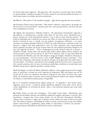 11. Esses eram mais ingênuos – Ou generosos. Ser receptivo ao ensino das coisas de Deus
é a generosidade verdadeira da alma. O receber a palavra com toda prontidão de mente, e a
busca mais exata na verdade, são bem consistentes.
12. Muitos – Dos judeus. E das mulheres gregas. – Que foram seguidas por seus maridos.
16. Enquanto Paulo estava esperando – Não tendo o objetivo, como parece, de pregar em
Atenas, mas seu zelo por Deus o arrastou para isto, sem que percebesse, sem ficar, até que
seus companheiros viessem.
18. Alguns dos epicuristas e filósofos estóicos – Os epicuristas inteiramente negavam a
providência, e consideravam o mundo como efeito de um mero acaso, afirmando que o
prazer sensual era o bem principal do homem, e que a alma e corpo morriam juntos. Os
estóicos defendiam que a matéria era eterna; que todas as coisas eram governadas por um
destino irresistível; que a virtude era sua própria recompensa suficiente, e os maus
costumes sua própria punição suficiente. É fácil ver, quão felizmente o apóstolo nivela seu
discurso a alguns dos mais importantes erros de cada, enquanto, sem expressamente
atacar qualquer um deles, ele dá um resumo claro de seus próprios princípios religiosos. O
que este tagarela irá dizer? - Tal é a linguagem da razão natural, cheia de si mesma, e
satisfeita consigo. Ainda assim, até mesmo aqui, Paulo colheu alguns frutos; embora, em
nenhuma parte, menos do que Atenas. E não é de se admirar, uma vez que esta cidade foi
um seminário de filósofos, que tem sido sempre a praga da religião verdadeira. Ele pareceu
ser um proclamador – Isto ele retorna a eles no 23º. Verso; de deuses estranhos – Tais
que não são conhecidos, nem mesmo em Atenas. Porque ele pregou para eles sobre Jesus e
a ressurreição – Um Deus e uma deusa. E tão estúpido quanto este erro era, é o que menos
deve causar surpresa, uma vez que os atenienses poderiam considerar a ressurreição uma
deidade, assim como vergonha, penúria, e muitos outros.
19. O Areópago, ou colina de Marte (dedicado a Marte, o deus pagão da guerra) foi o lugar
onde os atenienses tiveram sua corte suprema de judicatura. Mas não aprece que ele foi
levado até lá como um criminoso. O número original de seus juízes era doze; mas, mais
tarde, ele aumentou para trezentos. Esses eram geralmente homens das maiores famílias
em Atenas, e eram famosos pela justiça e integridade.
21. E os estranhos permaneceram algum tempo lá – E pegando o mau humor deles.
Algumas coisas novas – A palavra grega significava algumas coisas mais novas, Novas
coisas rapidamente se tornaram de pouco valor, e eles quiseram aqueles que eram mais
novas ainda.
22. Então, Paulo, no meio dos Areópagos – Um amplo teatro; falou – Dando-lhes uma
preleção da divindade natural, com sabedoria admirável, agudez, plenitude, e cortesia. Eles
inquiriram a respeito das novas coisas. Paulo, em seu discurso divinamente filosófico,
começa com a primeira, e segue até as últimas coisas, ambas que eram coisas novas para
eles. Ele indica a origem e a finalidade de todas as coisas, concernentes ao que eles tinham
tantas controvérsias, e igualmente refuta ambos os epicuristas e estóicos. Eu percebo –
Com qual clareza e liberdade ele fala! Paulo contra os atenienses!
 