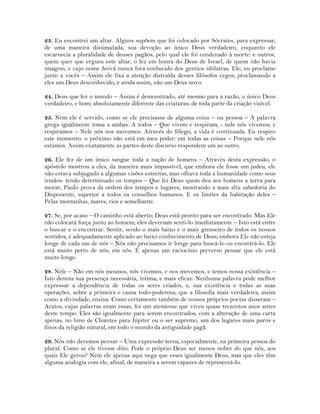 23. Eu encontrei um altar. Alguns supõem que foi colocado por Sócrates, para expressar,
de uma maneira dissimulada, sua devoção ao único Deus verdadeiro, enquanto ele
escarnecia a pluralidade de deuses pagãos, pelo qual ele foi condenado à morte: e outros,
quem quer que ergueu este altar, o fez em honra do Deus de Israel, de quem não havia
imagem, e cujo nome Jeová nunca fora conhecido dos gentios idólatras. Ele, eu proclamo
junto a vocês – Assim ele fixa a atenção distraída desses filósofos cegos; proclamando a
eles um Deus desconhecido, e ainda assim, não um Deus novo.
24. Deus que fez o mundo – Assim é demonstrado, até mesmo para a razão, o único Deus
verdadeiro, e bom; absolutamente diferente das criaturas; de toda parte da criação visível.
25. Nem ele é servido, como se ele precisasse de alguma coisa – ou pessoa – A palavra
grega igualmente toma a ambas. A todos – Que vivem e respiram; - nele nós vivemos; e
respiramos – Nele nós nos movemos. Através do fôlego, a vida é continuada. Eu respiro
este momento: o próximo não está em meu poder: em todas as coisas – Porque nele nós
estamos. Assim exatamente as partes deste discurso respondem um ao outro.
26. Ele fez de um único sangue toda a nação de homens – Através desta expressão, o
apóstolo mostrou a eles, da maneira mais impassível, que embora ele fosse um judeu, ele
não estava subjugado a algumas visões estreitas, mas olhava toda a humanidade como seus
irmãos: tendo determinado os tempos – Que foi Deus quem deu aos homens a terra para
morar, Paulo prova da ordem dos tempos e lugares, mostrando a mais alta sabedoria do
Disponente, superior a todos os conselhos humanos. E os limites da habitação deles –
Pelas montanhas, mares, rios e semelhante.
27. Se, por acaso – O caminho está aberto; Deus está pronto para ser encontrado. Mas Ele
não colocará força junto ao homem; eles deveriam senti-lo imediatamente – Isto está entre
o buscar e o encontrar. Sentir, sendo o mais baixo e o mais grosseiro de todos os nossos
sentidos, é adequadamente aplicado ao baixo conhecimento de Deus; embora Ele não esteja
longe de cada um de nós – Nós não precisamos ir longe para buscá-lo ou encontrá-lo. Ele
está muito perto de nós; em nós. É apenas um raciocínio perverso pensar que ele está
muito longe.
28. Nele – Não em nós mesmos, nós vivemos, e nos movemos, e temos nossa existência –
Isto denota sua presença necessária, íntima, e mais eficaz. Nenhuma palavra pode melhor
expressar a dependência de todas os seres criados, e, sua existência e todas as suas
operações, sobre a primeira e causa todo-poderosa, que a filosofia mais verdadeira, assim
como a divindade, ensina. Como certamente também de nossos próprios poetas disseram –
Aratos, cujas palavras eram essas, foi um ateniense que viveu quase trezentos anos antes
deste tempo. Eles são igualmente para serem encontrados, com a alteração de uma carta
apenas, no hino de Cleantes para Júpiter ou o ser supremo, um dos lugares mais puros e
finos da religião natural, em todo o mundo da antiguidade pagã.
29. Nós não devemos pensar – Uma expressão terna, especialmente, na primeira pessoa do
plural. Como se ele tivesse dito: Pode o próprio Deus ser menos nobre do que nós, aos
quais Ele gerou? Nem ele apenas aqui nega que esses igualmente Deus, mas que eles têm
alguma analogia com ele, afinal, de maneira a serem capazes de representá-lo.
 