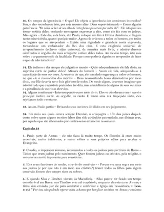 30. Os tempos da ignorância – O que! Ele objeta a ignorância dos atenienses instruídos?
Sim, e eles reconhecem isto, por este mesmo altar. Deus supervisionando – Como alguém
parafraseia: "Os raios de luz de seu olho de certa forma passaram por sobre ele". Ele não pareceu
tomar notícia deles, enviando mensagens expressas a eles, como ele fez com os judeus.
Mas agora – Este dia, esta hora, diz Paulo, coloque um fim à Divina clemência, e tragam
tanto misericórdia, quanto punição maior. Agora ele ordenou a todos os homens, em todos
os lugares que se arrependam – Existe uma dignidade e grandeza nesta expressão,
tornando-se um embaixador do Rei dos céus. E esta exigência universal de
arrependimento declarou culpa universal, da maneira mais forte, e admiravelmente
confrontou o orgulho do mais arrogante estóico deles todos. Ao mesmo tempo, isto caiu
sobre o argumento nulo da fatalidade. Porque como poderia alguém se arrepender de fazer
o que ele não teria feito?
31. Ele indicou o dia em que ele julgaria o mundo – Quão adequadamente ele fala disto, na
suprema corte de justice deles? Através do homem – Assim ele fala, adequando-se à
capacidade de seus ouvintes. A respeito do que, ele tem dado segurança a todos os homens,
no que ele o ressuscitou dos mortos – Deus ressuscitando Jesus demonstrou por meio
disto, que Ele deveria ser o Juiz glorioso de todos. De modo algum, devemos imaginar que
isto foi tudo que o apóstolo pretendeu ter dito, mas a indolência de alguns de seus ouvintes
e a petulância de outros o abreviou.
32. Alguns zombaram – Interrompendo-o por meio disto. Eles se ofenderam com o que é o
principal motivo da fé, do orgulho da razão. E tendo uma vez tropeçado nisto, eles
rejeitaram todo o restante.
33. Assim, Paulo partiu – Deixando seus ouvintes divididos em seu julgamento.
34. Em meio aos quais estava sempre Dionísio, o areopagita – Um dos juizes daquele
corte: sobre quem alguns escritos falsos têm sido atribuídos paternidade, nas últimas eras,
por aqueles que são aficionados por contra-senso altamente ressonante.
Capítulo 18
1. Paulo parte de Atenas – ele não ficou lá muito tempo. Os filósofos lá eram muito
acessíveis, muito indolentes, e muito sábios a seus próprios olhos para receber o
Evangelho.
2. Claudio, o imperador romano, recomendou a todos os judeus para partirem de Roma –
Todos que eram judeus pelo nascimento. Quer fossem judeus ou cristãos, pela religião, o
romano era muito imponente para considerar.
3. Eles eram fazedores de tendas, através do comércio - - Porque era uma regra em meio
aos judeus (e por que não é em meio aos cristãos?) trazer todos os filhos para algum
comércio, fossem eles sempre ricos ou nobres.
5. E quando Silas e Timóteo vieram da Macedônia – Silas parece ter ficado um tempo
considerável em Berea: mas Timóteo veio até o apóstolo, enquanto ele estava em Atenas; e
tinha sido enviado, por ele para confortar e confirmar a Igreja em Tessalônica, I Tess.
3:1-5 " Por isso, não podendo esperar mais, achamos por bem ficar sozinhos em Atenas; e enviamos
 