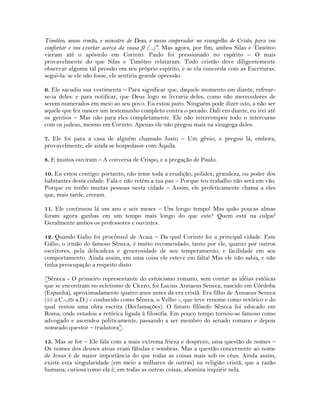 Timóteo, nosso irmão, e ministro de Deus, e nosso cooperador no evangelho de Cristo, para vos
confortar e vos exortar acerca da vossa fé (...)". Mas agora, por fim, ambos Silas e Timóteo
vieram até o apóstolo em Corinto. Paulo foi pressionado no espírito – O mais
provavelmente do que Silas e Timóteo relataram. Todo cristão deve diligentemente
observar alguma tal pressão em seu próprio espírito, e se ela concorda com as Escrituras,
segui-la: se ele não fosse, ele sentiria grande opressão.
6. Ele sacudiu sua vestimenta – Para significar que, daquele momento em diante, refrear-
se-ia deles: e para notificar, que Deus logo se livraria deles, como não merecedores de
serem numerados em meio ao seu povo. Eu estou puro. Ninguém pode dizer isto, a não ser
aquele que fez nascer um testemunho completo contra o pecado. Dali em diante, eu irei até
os gentios – Mas não para eles completamente. Ele não interrompeu todo o intercurso
com os judeus, mesmo em Corinto. Apenas ele não pregou mais na sinagoga deles.
7. Ele foi para a casa de alguém chamado Justo – Um gênio, e pregou lá, embora,
provavelmente, ele ainda se hospedasse com Áquila.
8. E muitos ouviram – A conversa de Crispo, e a pregação de Paulo.
10. Eu estou contigo: portanto, não teme toda a erudição, polidez, grandeza, ou poder dos
habitantes desta cidade. Fala e não retém a tua paz – Porque teu trabalho não será em vão.
Porque eu tenho muitas pessoas nesta cidade – Assim, ele profeticamente chama a eles
que, mais tarde, creram.
11. Ele continuou lá um ano e seis meses – Um longo tempo! Mas quão poucas almas
foram agora ganhas em um tempo mais longo do que este? Quem está na culpa?
Geralmente ambos os professores e ouvintes.
12. Quando Galio foi procônsul de Acaia – Da qual Corinto foi a principal cidade. Este
Gálio, o irmão do famoso Sêneca, é muito recomendado, tanto por ele, quanto por outros
escritores, pela delicadeza e generosidade de seu temperamento, e facilidade em seu
comportamento. Ainda assim, em uma coisa ele esteve em falta! Mas ele não sabia, e não
tinha preocupação a respeito disto.
[Sêneca - O primeiro representante do estoicismo romano, sem contar as idéias estóicas
que se encontram no ecletismo de Cícero, foi Lucius Annaeus Seneca, nascido em Córdoba
(Espanha), aproximadamente quatro anos antes da era cristã. Era filho de Annaeus Seneca
(55 a.C.-,39 a.D.) - conhecido como Sêneca, o Velho -, que teve renome como retórico e do
qual restou uma obra escrita (Declamações). O futuro filósofo Sêneca foi educado em
Roma, onde estudou a retórica ligada à filosofia. Em pouco tempo tornou-se famoso como
advogado e ascendeu politicamente, passando a ser membro do senado romano e depois
nomeado questor – tradutora].
15. Mas se for – Ele fala com a mais extrema frieza e desprezo, uma questão de nomes –
Os nomes dos deuses ateus eram fábulas e sombras. Mas a questão concernente ao nome
de Jesus é de maior importância do que todas as coisas mais sob os céus. Ainda assim,
existe esta singularidade (em meio a milhares de outras) na religião cristã, que a razão
humana, curiosa como ela é, em todas as outras coisas, abomina inquirir nela.
 