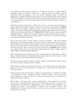 17. Então, eles todos tomaram Sóstenes – O sucessor de Crispo, e, provavelmente
principal acusador de Paulo, e bateram nele – Pelo que parece, foi devido a ele ter
ocasionado muita preocupação a eles, sem nenhum propósito, diante da cadeira de
julgamento – Alguém dificilmente pode pensar, às vistas de Gálio, embora não a grande
distância dele. E parecer ter tido um efeito feliz. Porque o próprio Sóstenes, mais tarde, foi
um cristão. I Cor. 1:1 "Paulo (chamado apóstolo de Jesus Cristo, pela vontade de Deus), e o
irmão Sóstenes".
18. Paulo continuou muitos dias – Depois de um ano e seis meses, para confirmar os
irmãos. Áquila tendo raspado a cabeça – Como era o costumo em um juramento, capítulo
21:24 "Toma estes contigo, e santifica-te com eles, e faze por eles os gastos para que rapem a
cabeça, e todos ficarão sabendo que nada há daquilo de que foram informados acerca de ti, mas que
também tu mesmo andas guardando a lei". Números 6:18 "Então o nazireu à porta da tenda da
congregação rapará a cabeça do seu nazireado, e tomará o cabelo da cabeça do seu nazireado, e o
porá sobre o fogo que está debaixo do sacrifício pacífico". Em Cencréia – Uma cidade portuária,
a uma pequena distância de Corinto.
21. Eu devo, por todos os meios manter a festa em Jerusalém – Não foi de alguma
apreensão que ele foi obrigado pela consciência a manter as festas judaicas, mas para ter a
oportunidade de encontrar um número grande de seus compatriotas aos quais ele pregaria
Cristo, ou aos quais ele mais além instruiria, ou livraria dos preconceitos que eles teriam
absorvido contra ele. Mas eu retornarei a vocês. Assim ele fez no Capítulo 19:1 "E sucedeu
que, enquanto Apolo estava em Corinto, Paulo, tendo passado por todas as regiões superiores,
chegou a Éfeso; e achando ali alguns discípulos",
22. E desembarcando em Cesaréia, ele subiu – Imediatamente para Jerusalém, e saudou a
Igreja – Eminentemente assim chamada; sendo a igreja mãe dos crentes cristãos: e tendo
mantido a festa lá , ele desceu de lá para a Antioquia.
23. Ela passou pela região da Galácia e Frigia – Supõe-se, passando por volta de quatro
anos nele, incluindo o tempo que ficou em Éfeso.
24. Um homem eloqüente poderoso nas Escrituras – Do Velho Testamento. Cada talento
poderia ser de uso no reino de Deus, se reunido com o conhecimento das Escrituras e
fervor do espírito.
25. Este homem tinha sido instruído – Embora não perfeitamente, no caminho do Senhor
– Na doutrina de Cristo – Conhecendo apenas o batismo de João – Apenas o que João
ensinou àqueles aos quais ele batizou, ou seja, para arrependerem-se e acreditarem no
Messias brevemente a aparecer.
26. Ele falou – Privativamente, e ensinou publicamente – Provavelmente, ele retornou
para viver em Alexandria, logo depois, que ele foi batizado por João, e assim não teve
oportunidade de familiarizar-se completamente com as doutrinas do Evangelho, como
entregues por Cristo e seus apóstolos. E explicou a ele o caminho de Deus, mais
perfeitamente – Ele que conhece a Cristo, é capaz de instruir, até mesmo, aqueles que são
poderosos nas Escrituras.
 