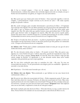 20. A lua se tornará sangue – Com cor de sangue: antes do dia do Senhor –
Eminentemente, o último dia; embora não excluindo algum outro dia ou estação, em que o
Senhor deverá manifestar sua glória, ao vingar-se de seus adversários.
21. Mas quem quer que chame pelo nome do Senhor – Esta expressão significa o todo da
religião, e particularmente oração extrema na fé; deverá ser salvo – De todas aquelas
pragas; do pecado e inferno.
23. Ele, sendo entregue, pelo conselho determinado e presciência de Deus – O Apóstolo
aqui antecipa uma objeção. Por que Deus permitiu que tal pessoa fosse tão maltratada? Ele
não sabia o que os homens perversos pretendiam fazer? E Ele não tinha poder para
impedir isto: Sim. Ele sabia tudo que aqueles homens maus pretendiam fazer. E Ele tinha
poder para destruir todos os desígnios de repente. Mas Ele não exerceu aquele poder,
porque Ele amou tanto o mundo! Porque foi o conselho determinado de seu amor, redimir
a humanidade da morte eterna, através da morte de seu Unigênito Filho.
24. Tendo se livrado das dores da morte – A palavra propriamente significa as dores de
uma mulher em dor lancinante. Como se não fosse possível que Ele pudesse ser submetido
a ela – Porque as Escrituras devem ser cumpridas.
25. Salmos 16:8 "Tenho posto o Senhor continuamente diante de mim; por isso que ele está à
minha mão direita, nunca vacilarei".
27. Tu não deixarás minha alma no hades – O mundo invisível. Mas não parece que,
alguma vez, nosso Senhor foi para o inferno. Sua alma, quando foi separada do corpo; não
foi até lá, mas para o paraíso: Lucas 23:43 "E disse-lhe Jesus: Em verdade te digo que hoje
estarás comigo no Paraíso". O significado é: tu não deixarás minha alma neste estado
separado, nem permitirás que meu corpo apodreça.
28. Tu tens feito conhecido para mim os caminhos da vida – Ou seja, Tu tens me
ressuscitado dos mortos. Tu me preencherás com alegria, pelo teu semblante – Quando eu
ascender a tua mão direita.
29. O patriarca – Um título mais honrado que o do rei.
30. Salmos 89:4 em diante: "Bem-aventurados os que habitam em tua casa; louvar-te-ão
continuamente. (Selá.) (…)".
32. Ele previu isto, falou da ressurreição de Cristo – Pedro argumenta assim: É claro, que
Davi não falou disto de si mesmo. Portanto, ele falou da ressurreição de Cristo. Mas como
aquela promessa de um reino implica sua ressurreição? Porque ele não a recebeu antes que
ele morresse, e porque seu reino deveria durar para sempre. II Samuel 7:13 "Este edificará
uma casa ao meu nome, e confirmarei o trono do seu reino para sempre".
33. Sendo exaltado pela mão direita de Deus – Pela mão direita; ou seja, o poder imenso de
Deus. Nosso Senhor foi exaltado em sua ascensão para a mão direita de Deus no céu.
 