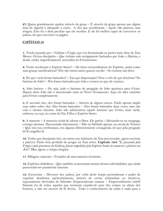 27. Quem grandemente ajudou através da graça – É através da graça apenas que algum
dom de alguém é adequado a outro. A eles que acreditaram – Apolo não plantou, mas
irrigou. Este foi o dom peculiar que ele recebeu. E ele foi melhor capaz de convencer os
judeus, do que converter os pagãos.
CAPÍTULO 19
1. Tendo passado por – Galátia e Frigia, que era denominada as partes mais altas da Ásia
Menor. Certos discípulos – Que tinham sido antigamente batizados por João, o Batista, e
desde, então, imperfeitamente instruídos no Cristianismo.
2. Vocês receberam o Espírito Santo? – Os dons extraordinários do Espírito, assim como
suas graças santificadoras? Nós não temos tanto quanto ouvido – Se existem tais dons.
3. No que vocês foram batizados? – Em que dispensação? Para o selo de que doutrina? No
batismo de João? – Nós fomos batizados por João e cremos no que ele ensinou.
4. João batizou – Ou seja, todo o batismo de pregação de João apontava para Cristo.
Depois disto João não é mencionado mais no Novo Testamento. Aqui ele abre caminho
para Cristo completamente.
5. E ouvindo isto, eles foram batizados – Através de alguns outros. Paulo apenas impôs
suas mãos sobre eles. Eles foram batizados – Eles foram batizados duas vezes; mas não
com o mesmo batismo. João não administrou aquele batismo que Cristo, mais tarde,
ordenou, ou seja, no nome do Pai, Filho, e Espírito Santo.
9. A maneira – A maneira cristã de adorar a Deus. Ele partiu – Deixando-os na sinagoga,
consigo mesmos. Discursando diariamente – Não no Sabbath apenas, na escola de Tiranos
– Que nós nos certificamos, era alguma diferentemente consagrada, do que pela pregação
do Evangelho lá.
10. Todos que desejaram isto, em meios aos habitants da Ásia proconsular, agora ouviram
a palavra: Paulo fora proibido de pregar na Ásia antes. Capítulo 16:6 "E, passando pela
Frígia e pela província da Galácia, foram impedidos pelo Espírito Santo de anunciar a palavra na
Ásia". Mas, agora, o tempo chegara.
11. Milagres especiais – Forjados de uma maneira incomum.
12. Espíritos diabólicos – Que também ocasionaram muitas dessas enfermidades, que ainda
pareceriam ser puramente naturais.
13. Exorcistas – Diversos dos judeus, por volta deste tempo pretenderam o poder de
expulsar demônios; particularmente, através de certas artimanhas ou atrativos,
supostamente derivados de Salomão. Empreenderam nomear – Empreendimento inútil!
Satanás riu de todos aqueles que tentaram expulse-lo quer dos corpos ou almas dos
homens, a não ser através da fé divina. Todo o conhecimento da razão é nada para a
 