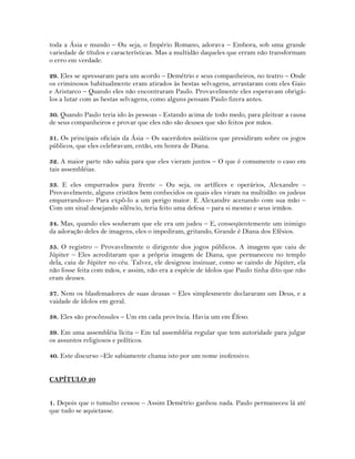toda a Ásia e mundo – Ou seja, o Império Romano, adorava – Embora, sob uma grande
variedade de títulos e características. Mas a multidão daqueles que erram não transformam
o erro em verdade.
29. Eles se apressaram para um acordo – Demétrio e seus companheiros, no teatro – Onde
os criminosos habitualmente eram atirados às bestas selvagens, arrastaram com eles Gaio
e Aristarco – Quando eles não encontraram Paulo. Provavelmente eles esperavam obrigá-
los a lutar com as bestas selvagens, como alguns pensam Paulo fizera antes.
30. Quando Paulo teria ido às pessoas - Estando acima de todo medo, para pleitear a causa
de seus companheiros e provar que eles não são deuses que são feitos por mãos.
31. Os principais oficiais da Ásia – Os sacerdotes asiáticos que presidiram sobre os jogos
públicos, que eles celebravam, então, em honra de Diana.
32. A maior parte não sabia para que eles vieram juntos – O que é comumente o caso em
tais assembléias.
33. E eles empurrados para frente – Ou seja, os artífices e operários, Alexandre –
Provavelmente, alguns cristãos bem conhecidos os quais eles viram na multidão: os judeus
empurrando-o– Para expô-lo a um perigo maior. E Alexandre acenando com sua mão –
Com um sinal desejando silêncio, teria feito uma defesa – para si mesmo e seus irmãos.
34. Mas, quando eles souberam que ele era um judeu – E, conseqüentemente um inimigo
da adoração deles de imagens, eles o impediram, gritando, Grande é Diana dos Efésios.
35. O registro – Provavelmente o dirigente dos jogos públicos. A imagem que caiu de
Júpiter – Eles acreditaram que a própria imagem de Diana, que permaneceu no templo
dela, caiu de Júpiter no céu. Talvez, ele designou insinuar, como se caindo de Júpiter, ela
não fosse feita com mãos, e assim, não era a espécie de ídolos que Paulo tinha dito que não
eram deuses.
37. Nem os blasfemadores de suas deusas – Eles simplesmente declararam um Deus, e a
vaidade de ídolos em geral.
38. Eles são procônsules – Um em cada província. Havia um em Éfeso.
39. Em uma assembléia lícita – Em tal assembléia regular que tem autoridade para julgar
os assuntos religiosos e políticos.
40. Este discurso –Ele sabiamente chama isto por um nome inofensivo.
CAPÍTULO 20
1. Depois que o tumulto cessou – Assim Demétrio ganhou nada. Paulo permaneceu lá até
que tudo se aquietasse.
 