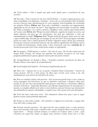 18. Vocês sabem – Feliz é aquele que pode assim apelar para a consciência de seus
ouvintes.
19. Servindo – Veja o retrato de um servo fiel! O Senhor – A quem a igreja pertence, com
toda a humildade, com lágrimas e tentações – Esses são os concomitantes dela. O próprio
serviço é descrito mais especificamente no verso seguinte. Esta humildade ele recomenda
aos próprios Efésios, Efésios 4:2 "Com toda a humildade e mansidão, com longanimidade,
suportando-vos uns aos outros em amor". Suas lágrimas são mencionadas novamente, verso
31 "Toda a amargura, e ira, e cólera, e gritaria, e blasfêmia e toda a malícia sejam tiradas dentre
vós"; assim como II Cor. 2:4 "Porque em muita tribulação e angústia do coração vos escrevi, com
muitas lágrimas, não para que vos entristecêsseis, mas para que conhecêsseis o amor que
abundantemente vos tenho"; Filipenses 3:18 "Porque muitos há, dos quais muitas vezes vos disse,
e agora também digo, chorando, que são inimigos da cruz de Cristo". Essas passagens colocadas
juntas nos supre com o caráter genuíno de Paulo. Lágrimas santas, desses que raramente
choram por conta de ocorrências naturais, não são espécies significantes da eficácia e prova
da verdade do Cristianismo. Ainda assim, é bem consistente com isto, versículo 24. A
mesma pessoa pode estar triste, ainda assim, sempre se regozijando.
20. Eu preguei – Publicamente, e ensinei – De casa em casa. Ou ele não estaria puro do
sangue deles. Porque, até mesmo um apóstolo não poderia esvaziar-se de sua culpa,
pregando publicamente apenas. Quanto menos pode um pastor comum!
21. Arrependimento em direção a Deus – O próprio primeiro movimento da alma em
direção a Deus é uma espécie de arrependimento.
22. Constrangido pelo Espírito – Fortemente impulsionado por ele.
23. Salvo isto – Apenas isto eu sei, no geral, o Espírito Santo testemunha – Através de
outras pessoas. Tal foi o bom prazer de Deus para revelar essas coisas a ele, não
imediatamente, mas através do ministério de outros.
24. Nem eu considero minha vida preciosa – Isto acrescenta grande força a esta e todas as
outras passagens das Escrituras, no que os apóstolos expressam o desprezo deles pelo
mundo, de que eles não eram proferidos pelas pessoas como Sêneca e Antonimus [Marcus
Aurelius Antoninus – Imperador Romano], que falaram elegantemente do menosprezar o
mundo, na completa afluência de todos os seus desfrutes; mas por homens que diariamente
são submetidos às maiores calamidades, e expõem suas vidas na prova de suas afirmações.
25. Você não mais verão meu rosto – Ele sabiamente afirma isto, para o que se segue
pudesse causar a mais profunda impressão.
27. Porque eu não tenho evitado – Do contrário, se alguém tiver perecido, o sangue dele
teria sido sobre a cabeça dele.
28. Prestem atenção, portanto – Eu agora devolve meu cuidado junto a vocês; primeiro
para vocês mesmos; então, para o rebanho sobre o qual o Espírito Santo tem feito de vocês
supervisores - Porque nenhum homem, ou número de homens sobre a terra , pode
constituir um supervisor, bispo, ou algum outro ministro cristão. Fazer isto é a obra
 