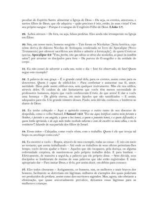 peculiar do Espírito Santo: alimentar a Igreja de Deus – Ou seja, os crentes, amorosos, e
santos filhos de Deus; que ele adquiriu – quão precioso é isto, então, às suas vistas! Com
seu próprio sangue – Porque é o sangue do Unigênito Filho de Deus. I João 1:7.
29. Lobos atrozes – De fora, ou seja, falsos profetas. Eles ainda não irromperam na Igreja
em Éfeso.
30. Sim, em nosso meio, homens surgirão – Tais foram os Nicolaitas [Seita herética, cujo
nome deriva do diácono Nicolau de Antioquia, condenada no livro do Apocalipse (Novo
Testamento) por oferecer sacrifícios aos ídolos e admitir a fornicação], de quem Cristo se
queixa, Apocalipse 2:6 "Tens, porém, isto: que odeias as obras dos nicolaítas, as quais eu também
odeio"; por arrastar os discípulos para fora – Da pureza do Evangelho e da unidade do
corpo.
31. Eu não cessei de advertir a cada um, noite e dia – Isto foi observado, de fato! Quem
segue este exemplo?
32. A palavra de sua graça – É o grande canal dela, para os crentes, assim como para os
descrentes. Quem é capaz de edificá-los – Para confirmar e aumentar sua fé, amor,
santidade. Deus pode assim edificar-nos, sem qualquer instrumento. Mas ele nos edifica,
através deles. Ò, cuidem de não fantasiarem que vocês têm menos necessidade de
professores humanos, depois que vocês conheceram Cristo, do que antes! E dar a vocês
uma herança: – Da glória eterna, em meio àqueles que são santificados – E assim,
adequados para ela. Um grande número desses, Paulo, sem dúvida, conheceu, e lembrou-se
diante de Deus.
33. Eu tenho cobiçado – Aqui o apóstolo começa o outro ramo de seu discurso de
despedida, como o velho Samuel, I Samuel 12:3 "Eis-me aqui; testificai contra mim perante o
Senhor, e perante o seu ungido, a quem o boi tomei, a quem o jumento tomei, e a quem defraudei, a
quem tenho oprimido, e de cuja mão tenho recebido suborno e com ele encobri os meus olhos, e vo-lo
restituirei"; falando de sua partida dos filhos de Israel.
34. Essas mãos - Calejadas, como vocês vêem, com o trabalho. Quem é ele que inveja tal
bispo ou arcebispo como este?
35. Eu mostrei a vocês – Bispos, através de meu exemplo, todas as coisas – E isto em meio
ao restante; que assim trabalhando – Até onde os trabalhos de seus ofícios permitam-lhes
tempo; vocês devem ajudar o fraco – Aqueles que são incapazes, pela doença, ou alguma
enfermidade corpórea, de manterem-se pelo próprio trabalho deles. E para lembrar –
Efetivamente, de maneira a seguí-la; a palavra que ele próprio disse. – Sem dúvida, seus
discípulos se lembraram de muitas de suas palavras que não estão registradas. É mais
apropriado dar – Para imitar Deus, e tê-lo, por assim dizer, em débito para conosco.
37. Eles todos choraram – Antigamente, os homens, sim, os melhores e mais bravos dos
homens, facilmente se derretiam em lágrimas; milhares de exemplos dos quais poderiam
ser produzidos do profane, assim como dos escritores sagrados. Mas, agora, não obstante a
efeminação, que quase universalmente prevalece, deixamos essas lágrimas para as
mulheres e crianças.
 