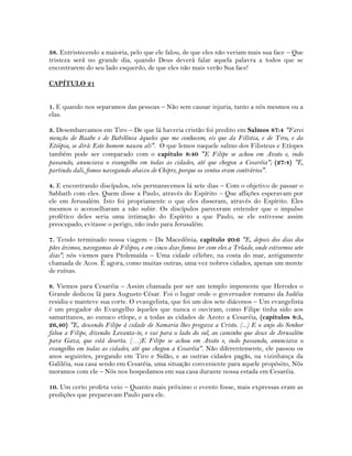 38. Entristecendo a maioria, pelo que ele falou, de que eles não veriam mais sua face – Que
tristeza será no grande dia, quando Deus deverá falar aquela palavra a todos que se
encontrarem do seu lado esquerdo, de que eles não mais verão Sua face!
CAPÍTULO 21
1. E quando nos separamos das pessoas – Não sem causar injuria, tanto a nós mesmos ou a
elas.
3. Desembarcamos em Tiro – De que lá haveria cristão foi predito em Salmos 87:4 "Farei
menção de Raabe e de Babilônia àqueles que me conhecem; eis que da Filístia, e de Tiro, e da
Etiópia, se dirá: Este homem nasceu ali". O que lemos naquele salmo dos Filisteus e Etíopes
também pode ser comparado com o capítulo 8:40 "E Filipe se achou em Azoto e, indo
passando, anunciava o evangelho em todas as cidades, até que chegou a Cesaréia"; (27:4) "E,
partindo dali, fomos navegando abaixo de Chipre, porque os ventos eram contrários".
4. E encontrando discípulos, nós permanecemos lá sete dias – Com o objetivo de passar o
Sabbath com eles. Quem disse a Paulo, através do Espírito – Que aflições esperavam por
ele em Jerusalém. Isto foi propriamente o que eles disseram, através do Espírito. Eles
mesmos o aconselharam a não subir. Os discípulos pareceram entender que o impulso
profético deles seria uma intimação do Espírito a que Paulo, se ele estivesse assim
preocupado, evitasse o perigo, não indo para Jerusalém.
7. Tendo terminado nossa viagem – Da Macedônia, capítulo 20:6 "E, depois dos dias dos
pães ázimos, navegamos de Filipos, e em cinco dias fomos ter com eles a Trôade, onde estivemos sete
dias"; nós viemos para Ptolemaída – Uma cidade célebre, na costa do mar, antigamente
chamada de Acos. É agora, como muitas outras, uma vez nobres cidades, apenas um monte
de ruínas.
8. Viemos para Cesaréia – Assim chamada por ser um templo imponente que Herodes o
Grande dedicou lá para Augusto César. Foi o lugar onde o governador romano da Judéia
residiu e manteve sua corte. O evangelista, que foi um dos sete diáconos – Um evangelista
é um pregador do Evangelho àqueles que nunca o ouviram, como Filipe tinha sido aos
samaritanos, ao eunuco etíope, e a todas as cidades de Azoto a Cesaréia, (capítulos 8:5,
26,40) "E, descendo Filipe à cidade de Samaria lhes pregava a Cristo. (...) E o anjo do Senhor
falou a Filipe, dizendo: Levanta-te, e vai para o lado do sul, ao caminho que desce de Jerusalém
para Gaza, que está deserta. (…)E Filipe se achou em Azoto e, indo passando, anunciava o
evangelho em todas as cidades, até que chegou a Cesaréia". Não diferentemente, ele passou os
anos seguintes, pregando em Tiro e Sidão, e as outras cidades pagãs, na vizinhança da
Galiléia, sua casa sendo em Cesaréia, uma situação conveniente para aquele propósito, Nós
moramos com ele – Nós nos hospedamos em sua casa durante nossa estada em Cesaréia.
10. Um certo profeta veio – Quanto mais próximo o evento fosse, mais expressas eram as
predições que preparavam Paulo para ele.
 