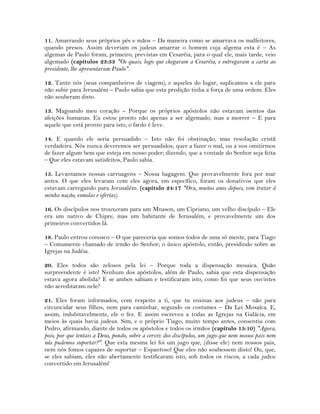 11. Amarrando seus próprios pés e mãos – Da maneira como se amarrava os malfeitores,
quando presos. Assim deveriam os judeus amarrar o homem cuja algema esta é – As
algemas de Paulo foram, primeiro, previstas em Cesaréia, para o qual ele, mais tarde, veio
algemado (capítulos 23:33 "Os quais, logo que chegaram a Cesaréia, e entregaram a carta ao
presidente, lhe apresentaram Paulo".
12. Tanto nós (seus companheiros de viagem), e aqueles do lugar, suplicamos a ele para
não subir para Jerusalém – Paulo sabia que esta predição tinha a força de uma ordem. Eles
não souberam disto.
13. Magoando meu coração – Porque os próprios apóstolos não estavam isentos das
afeições humanas. Eu estou pronto não apenas a ser algemado, mas a morrer – E para
aquele que está pronto para isto, o fardo é leve.
14. E quando ele seria persuadido – Isto não foi obstinação, mas resolução cristã
verdadeira. Nós nunca deveremos ser persuadidos, quer a fazer o mal, ou a nos omitirmos
de fazer algum bem que esteja em nosso poder; dizendo, que a vontade do Senhor seja feita
– Que eles estavam satisfeitos, Paulo sabia.
15. Levantamos nossas carruagens – Nossa bagagem. Que provavelmente fora por mar
antes. O que eles levaram com eles agora, em específico, foram os donativos que eles
estavam carregando para Jerusalém. (capítulo 24:17 "Ora, muitos anos depois, vim trazer à
minha nação, esmolas e ofertas).
16. Os discípulos nos trouxeram para um Mnason, um Cipriano, um velho discípulo – Ele
era um nativo de Chipre, mas um habitante de Jerusalém, e provavelmente um dos
primeiros convertidos lá.
18. Paulo entrou conosco – O que pareceria que somos todos de uma só mente, para Tiago
– Comumente chamado de irmão do Senhor; o único apóstolo, então, presidindo sobre as
Igrejas na Judéia.
20. Eles todos são zelosos pela lei – Porque toda a dispensação mosaica. Quão
surpreendente é isto! Nenhum dos apóstolos, além de Paulo, sabia que esta dispensação
estava agora abolida? E se ambos sabiam e testificaram isto, como foi que seus ouvintes
não acreditaram nele?
21. Eles foram informados, com respeito a ti, que tu ensinas aos judeus – não para
circuncidar seus filhos, nem para caminhar, segundo os costumes – Da Lei Mosaíca. E,
assim, indubitavelmente, ele o fez. E assim escreveu a todas as Igrejas na Galácia, em
meios às quais havia judeus. Sim, e o próprio Tiago, muito tempo antes, consentiu com
Pedro, afirmando, diante de todos os apóstolos e todos os irmãos (capítulo 15:10) "Agora,
pois, por que tentais a Deus, pondo, sobre a cerviz dos discípulos, um jugo que nem nossos pais nem
nós pudemos suportar?". Que esta mesma lei foi um jugo que, (disse ele) nem nossos pais,
nem nós fomos capazes de suportar – Espantoso! Que eles não soubessem disto! Ou, que,
se eles sabiam, eles não abertamente testificaram isto, sob todos os riscos, a cada judeu
convertido em Jerusalém!
 