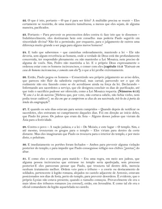 22. O que é isto, portanto – O que é para ser feito? A multidão precisa se reunir – Eles
certamente se reunirão, de uma maneira tumultuosa, a menos que eles sejam, de alguma
maneira, pacificados.
23. Portanto – Para prevenir os preconceitos deles contra ti: faze isto que te dissemos –
Indubitavelmente, eles destinaram bem este conselho: mas poderia Paulo seguí-lo em
sinceridade divina? Não foi a permissão, por enquanto, para o julgamento de outros uma
diferença muito grande a ser paga para alguns meros homens?
24. E tudo que saberemos – que caminhas ordenadamente, mantendo a lei – Ele não
deveria, sem algum reverência ao homem, onde a verdade de Deus está tão profundamente
concernida, ter respondido plenamente: eu não mantenho a Lei Mosaica; nem preciso de
alguma de vocês. Sim, Pedro não mantinha a lei. E o próprio Deus expressamente o
ordenou estar com os homens incircuncisos, e comer com eles (capítulo 11:3 "Entraste em
casa de homens incircuncisos, e comeste com eles"); o que a lei proíbe extremamente.
26. Então, Paulo pegou os homens – Consentindo seu próprio julgamento ao aviso deles,
que pareceu não fluir da sabedoria espiritual, mas carnal; parecendo ser o que ele
realmente não era: fazendo como se ele acreditasse ainda na força da lei. Declarando –
Informando aos sacerdotes a serviço, que ele designou concluir os dias de purificação, até
que todo o sacrifício pudesse ser oferecido, como a Lei Mosaica requeria. (Números 6:13)
"E esta é a lei do nazireu [Hebreu que, por voto, não cortava cabelo, não bebia vinho, nem
podia tocar cadáver]: no dia em que se cumprirem os dias do seu nazireado, trá-lo-ão à porta da
tenda da congregação".
27. E quando os sete dias estavam para serem cumpridos – Quando depois de notificar os
sacerdotes, eles entraram no cumprimento daqueles dias. Foi em direção ao início deles,
que Paulo foi preso. Os judeus que eram da Ásia – Alguns desses judeus que vieram da
Ásia para a festividade.
28. Contra o povo – A nação judaica; e a lei – De Moisés; e este lugar – O templo. Sim, e
até mesmo, trouxeram os gregos para o templo – Eles viriam para dentro da corte
distante. Mas eles imaginaram que Paulo os trouxera para o interior do templo, e por meio
disto, o poluíram.
30. E imediatamente os portões foram fechados – Ambos para prevenir alguma violação
posterior do templo; e para impedir que Paulo conseguisse refúgio nos chifres [pontas] do
altar.
31. E como eles o cercaram para matá-lo – Era uma regra, em meio aos judeus, que
alguma pessoa incircuncisa que entrasse no templo seria apedrejada, sem processo
posterior.E eles pareceram pensar que Paulo, que trouxera tal dentro dele, merecia
nenhum tratamento melhor. Ordem veio para o tribuno – a coorte ou destacamento de
soldados, pertencente à legião romana, alojados no castelo adjacente de Antonio, estavam
posicionados nos dias de festa, perto do templo, para prevenir desordens. È evidente, que o
próprio Lysias não estava presente, quando o tumulto começou. Provavelmente ele era o
mais idoso dos tribunos romanos (ou coronel), então, em Jerusalém. E como tal ele era o
oficial comandante da legião aquartelada no castelo.
 