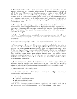 34. Senta-te à minha direita – Neste e no verso seguinte está uma alusão aos dois
costumes antigos; um, para a mais alta honra que usou ser feita a pessoas, colocando-as do
lado direito, como Salomão fez com Bate-Seba, quando se sentou no trono dele. I Reis
2:19 "Assim foi Bate-Seba ao rei Salomão, a falar-lhe por Adonias; e o rei se levantou a
encontrar-se com ela, e se inclinou diante dela; então se assentou no seu trono, e fez pôr uma cadeira
para a sua mãe, e ela se assentou à sua direita"; e o outro, para o costume dos conquistadores,
que usavam pisotear nos pescoços de seus inimigos subjugados, como um sinal da inteira
vitória e triunfo deles.
35. Até que eu coloque teus inimigos a teus pés – Este texto é aqui citado com o maior
endereçamento, como sugerindo nas palavras de Davi, o grande monarca profético deles,
quão certa a própria ruína deles deveria ser, se eles fossem se opor a Cristo. Salmos 110:1
"Disse o Senhor, ao meu Senhor: Assenta-te à minha mão direita, até que ponha os teus inimigos
por escabelo dos teus pés".
36. Senhor – Jesus, depois de sua exaltação, é constantemente referido por esta palavra no
Novo Testamento, exceto algumas vezes onde ela ocorre, em um texto citado do Velho
Testamento.
37. Eles disseram aos apóstolos, Irmãos – Eles não se referiram assim a eles antes.
38. Arrependimento – E, por meio dele retornar para Deus: ser batizado – Acreditar no
nome de Jesus – E você receberá o dom do Espírito Santo - Ver o Deus trino, claramente
provado. Veja capítulo 26:20. O dom do Espírito Santo não significa neste lugar o poder
de falar com línguas. Porque a promessa disto não foi dada a todos que estavam longe, em
épocas e nações distantes. Mas, antes, os frutos constantes da fé, até mesmo, a retidão, e
paz, e alegria no Espírito Santo. Quem quer que o Senhor nosso Deus chamar – (se eles
são judeus ou gentios), através de sua palavra, e pelo seu Espírito; e quem não for
desobediente ao chamado celeste. Mas se observa que Pedro não entendeu ainda as
próprias palavras que ele falou.
40. E com muitas outras palavras, ele testificou e exortou – Em tal tempo aceitável, nós
poderemos acrescer linha por linha, e não desistir, até que a coisa seja feita. Salvem-se
desta geração perversa – Muitos dos quais eram provavelmente escarnecedores ainda.
41. E foi acrescentado – Aos cento e vinte.
42. E eles continuaram firmes – De modo que a comunhão diária da Igreja deles consistia
naquelas quatro particularidades:
1. Ouvir a Palavra;
2. Ter todas as coisas em comum;
3. Receberem a Ceia do Senhor;
4. Orar.
Vocês de seitas diferentes, que todos declarem, Vejam! Aqui está Cristo, e Cristo está lá.
Suas provas mais fortes divinamente dadas. E mostra-me onde os Cristãos vivem!
 