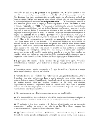 como todos vós hoje sois"; das pessoas e lei; (versículo 3,5,12) "Como também o sumo
sacerdote me é testemunha, e todo o conselho dos anciãos. E, recebendo destes cartas para os irmãos,
fui a Damasco, para trazer maniatados para Jerusalém aqueles que ali estivessem, a fim de que
fossem castigados.(..) E um certo Ananias, homem piedoso conforme a lei, que tinha bom testemunho
de todos os judeus que ali moravam"; do templo (versículo 17) " E aconteceu que, tornando eu
para Jerusalém, quando orava no templo, fui arrebatado para fora de mim"; do ensino de todos
os homens (versículo 15-17,21) " Porque hás de ser sua testemunha para com todos os homens
do que tens visto e ouvido E agora por que te deténs? Levanta-te, e batiza-te, e lava os teus pecados,
invocando o nome do Senhor. E aconteceu que, tornando eu para Jerusalém, quando orava no
templo, fui arrebatado para fora de mim.(..) E disse-me: Vai, porque hei de enviar-te aos gentios de
longe"; e da verdade de sua doutrina (versículo 6) "Ora, aconteceu que, indo eu já de
caminho, e chegando perto de Damasco, quase ao meio-dia, de repente me rodeou uma grande luz
do céu". Mas ele fala estritamente e nervosamente, em poucas palavras, porque o tempo era
curto. Mas trazido aos pés de Gamaliel – Os estudiosos usualmente sentavam-se em
assentos baixos, ou sobre esteiras no chão, aos pés de seus mestres, cujos assentos eram
erguidos à uma altura considerável. Corretamente instruído – A educação erudita que
Paulo recebeu foi, uma vez, sem dúvida o assunto de sua jactância e confiança.
Aprendizagem não consagrada tornou seus elos fortes, e o supriu com numerosos
argumentos contra o Evangelho. Ainda assim, quando a graça de Deus mudou seu
coração, e virou suas realizações para outra via, ele foi o mais ajustado instrumento para os
propósitos sábios e misericordiosos de Deus, na defesa e propagação de Cristianismo.
4. E perseguiu este caminho – Com o mesmo zelo que vocês fazem agora. Prendendo
ambos homens e mulheres – Quão melhor era a condição dele, agora ele estava preso a si
mesmo.
5. O sumo sacerdote é minha testemunha – É capaz de testificar. Os irmãos – Judeus:
assim este título não foi peculiar aos cristãos.
6. Por volta do meio-dia – Tudo foi feito na face do sol. Uma grande luz brilhou. Através
de qualquer que seja o método, que Deus se revele a nós, teremos motivo eterno para
lembrar disto com prazer. Especialmente, quando ele sai, de alguma maneira notável, de
seu aspecto comum, para este gracioso propósito. Se for assim, nós devemos
freqüentemente discorrer longamente sobre as circunstâncias específicas, e estarmos
prontos, em toda ocasião propícia, para relatar essas maravilhas do poder e amor, para o
encorajamento e instrução de outros.
9. Eles não ouviram a voz – Distintamente; mas apenas um barulho difuso.
12. Um homem devoto, de acordo com a lei – Uma pessoa verdadeiramente religiosa, e
embora um crente em Cristo, ainda assim um observador cuidadoso da lei de Moisés.
16. É batizado, e lava teus pecados – O Batismo administrado para os penitentes
verdadeiros, é ambos, um meio e um selo do perdão. Nem Deus concedeu isto
extraordinariamente a alguém, exceto através desta forma.
17. Quando eu retornei a Jerusalém – De Damasco, e estive orando no templo – Por meio
do qual ele mostra que ele ainda prestava ao templo sua devida honra, como a casa de
 