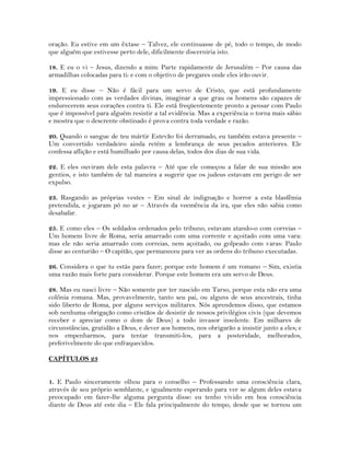 oração. Eu estive em um êxtase – Talvez, ele continuasse de pé, todo o tempo, de modo
que alguém que estivesse perto dele, dificilmente discerniria isto.
18. E eu o vi – Jesus, dizendo a mim: Parte rapidamente de Jerusalém – Por causa das
armadilhas colocadas para ti: e com o objetivo de pregares onde eles irão ouvir.
19. E eu disse – Não é fácil para um servo de Cristo, que está profundamente
impressionado com as verdades divinas, imaginar a que grau os homens são capazes de
endurecerem seus corações contra ti. Ele está freqüentemente pronto a pensar com Paulo
que é impossível para alguém resistir a tal evidência. Mas a experiência o torna mais sábio
e mostra que o descrente obstinado é prova contra toda verdade e razão.
20. Quando o sangue de teu mártir Estevão foi derramado, eu também estava presente –
Um convertido verdadeiro ainda retém a lembrança de seus pecados anteriores. Ele
confessa aflição e está humilhado por causa delas, todos dos dias de sua vida.
22. E eles ouviram dele esta palavra – Até que ele começou a falar de sua missão aos
gentios, e isto também de tal maneira a sugerir que os judeus estavam em perigo de ser
expulso.
23. Rasgando as próprias vestes – Em sinal de indignação e horror a esta blasfêmia
pretendida, e jogaram pó no ar – Através da veemência da ira, que eles não sabia como
desabafar.
25. E como eles – Os soldados ordenados pelo tribuno, estavam atando-o com correias –
Um homem livre de Roma, seria amarrado com uma corrente e açoitado com uma vara:
mas ele não seria amarrado com correias, nem açoitado, ou golpeado com varas: Paulo
disse ao centurião – O capitão, que permaneceu para ver as ordens do tribuno executadas.
26. Considera o que tu estás para fazer; porque este homem é um romano – Sim, existia
uma razão mais forte para considerar. Porque este homem era um servo de Deus.
28. Mas eu nasci livre – Não somente por ter nascido em Tarso, porque esta não era uma
colônia romana. Mas, provavelmente, tanto seu pai, ou alguns de seus ancestrais, tinha
sido liberto de Roma, por alguns serviços militares. Nós aprendemos disso, que estamos
sob nenhuma obrigação como cristãos de desistir de nossos privilégios civis (que devemos
receber e apreciar como o dom de Deus) a todo invasor insolente. Em milhares de
circunstâncias, gratidão a Deus, e dever aos homens, nos obrigarão a insistir junto a eles; e
nos empenharmos, para tentar transmiti-los, para a posteridade, melhorados,
preferivelmente do que enfraquecidos.
CAPÍTULOS 23
1. E Paulo sinceramente olhou para o conselho – Professando uma consciência clara,
através de seu próprio semblante, e igualmente esperando para ver se algum deles estava
preocupado em fazer-lhe alguma pergunta disse: eu tenho vivido em boa consciência
diante de Deus até este dia – Ele fala principalmente do tempo, desde que se tornou um
 