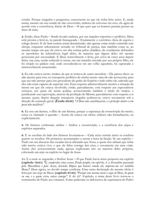 cristão. Porque ninguém o perguntou, concernente ao que ele tinha feito antes. E, ainda
assim, mesmo em seu estado de não convertido, embora ele estivesse em erro, ele agira de
acordo com a consciência, diante de Deus – O que quer que os homens possam pensar ou
dizer de mim.
3. Então, disse Paulo – Sendo levado embora, por um impulso repentino e profético. Deus
está prestes a ferir-te, tu parede branqueada – Exatamente o contrário; cheia de sujeira e
refugo dentro. E ele bem estaria assim denominado, não apenas como tendo cometido este
ultraje, enquanto solenemente sentado no tribunal de justiça, mas também como se, ao
mesmo tempo em que ele esteve em alta estima pelos cidadãos, ele cruelmente defraudou
os sacerdotes da subsistência legal deles, de maneira que alguns deles até mesmo
pereceram por necessidade. E Deus notavelmente o feriu; por cerca de cinco anos depois
disto; sua casa, sendo reduzida à cinzas, em um tumulto iniciado por seu próprio filho, ele
foi sitiado no palácio real, onde escondendo-se em um velho aqueduto, foi capturado e
miseravelmente assassinado.
5. Eu não estava ciente, irmãos, de que se tratava do sumo sacerdote – Ele parece dizer, eu
não atentei para isto, no transporte profético de minha mente: mas ele não acrescenta, para
que seu não atentar para isto procedesse do poder do Espírito vindo sobre ele; sabendo que
eles não eram capazes de suportar isto. Esta resposta admiravelmente mostra a situação da
mente em que ele estava envolvido, então; parcialmente, com respeito aos espectadores
curiosos, aos quais ele assim acalma, acrescentando também o título de irmãos, e
justificando sua reprovação, através da proibição de Moisés; parcialmente com respeito a si
mesmo, quem, depois daquele transporte singular acalmou-se, esteve novamente sob a
direção do comando geral. (Êxodo 22:28) "A Deus não amaldiçoarás, e o príncipe dentre o teu
povo não maldirás".
6. Eu sou um fariseu, o filho de um fariseu; porque a esperança da ressurreição do morto,
estou eu chamado à questão – Assim ele estava em efeito; embora não formalmente, ou
explicitamente.
8. Os fariseus confessam, ambos – Ambos a ressurreição, e a existência dos anjos e
espíritos separados.
9. E os escribas do lado dos fariseus levantam-se – Cada seita contém tanto os eruditos
quanto os incultos. Os primeiros acostumados a serem a boca da facção. Se um espírito –
Paulo em seu discurso das escadas havia afirmado que Jesus, a quem eles sabiam que tinha
sido morto, estava vivo, e que ele falou consigo dos céus, e novamente em uma visão.
Assim eles acrescentaram nada; apenas explicaram isto na maneira deles próprios,
colocando um anjo ou espírito no lugar de Jesus.
11. E a noite se seguindo, o Senhor Jesus – O que Paulo havia antes proposto em espírito
(capítulo 19:21) "E, cumpridas estas coisas, Paulo propôs, em espírito, ir a Jerusalém, passando
pela Macedônia e pela Acaia, dizendo: Depois que houver estado ali, importa-me ver também
Roma"; Deus agora, no devido tempo confirma. Uma outra declaração do mesmo efeito é
feita por um anjo de Deus, (capítulo 27:23) "Porque esta mesma noite o anjo de Deus, de quem
eu sou, e a quem sirvo, esteve comigo". E do 23º. Capítulo, a soma deste livro torna-se o
testemunho de Paulo aos romanos. Como poderiam os defensores da supremacia de Pedro
 