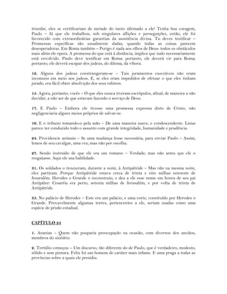 triunfar, eles se certificariam de metade do tanto afirmado a ele! Tenha boa coragem,
Paulo – Já que ele trabalhou, sob singulares aflições e perseguições, então, ele foi
favorecido com extraordinárias garantias da assistência divina. Tu deves testificar –
Promessas específicas são usualmente dadas, quando todas as coisas parecem
desesperadoras. Em Roma também – Perigo é nada aos olhos de Deus: todos os obstáculos
mais além ele opera. A promessa do que está à distância, implica que tudo necessariamente
está envolvido. Paulo deve testificar em Roma: portanto, ele deverá vir para Roma;
portanto, ele deverá escapar dos judeus, do dilema, da víbora.
12. Alguns dos judeus constrangeram-se – Tais juramentos execráveis não eram
incomuns em meio aos judeus. E, se eles eram impedidos de efetuar o que eles tinham
jurado, era fácil obter absolvição dos seus rabinos.
15. Agora, portanto, vocês – O que eles nunca tiveram escrúpulos, afinal, de maneira a não
duvidar, a não ser de que estavam fazendo o serviço de Deus.
17. E Paulo – Embora ele tivesse uma promessa expressa disto de Cristo, não
negligenciaria alguns meios próprios de salvar-se.
19. E o tribuno tomando-o pela mão – De uma maneira suave, e condescendente. Lisias
parece ter conduzido todo o assunto com grande integridade, humanidade e prudência.
24. Providencie animais – Se uma mudança fosse necessária, para enviar Paulo – Assim,
lemos de seu cavalgar, uma vez; mas não por escolha.
27. Sendo instruído de que ele era um romano – Verdade; mas não antes que ele o
resgatasse. Aqui ele usa habilidade.
31. Os soldados o trouxeram, durante a noite, à Antipátride – Mas não na mesma noite,
eles partiram. Porque Antipátride estava cerca de trinta e oito milhas noroeste de
Jesuralém. Herodes o Grande o reconstruiu, e deu a ele esse nome em honra de seu pai
Antipáter: Cesaréia era perto, setenta milhas de Jerusalém, e por volta de trinta de
Antipátride.
35. No palácio de Herodes – Este era um palácio, e uma corte, construído por Herodes o
Grande. Provavelmente algumas torres, pertencentes a ele, seriam usadas como uma
espécie de prisão estadual.
CAPÍTULO 24
1. Ananias – Quem não pouparia preocupação na ocasião, com diversos dos anciãos,
membros do sinédrio.
2. Tertúlio começou – Um discurso, tão diferente do de Paulo, que é verdadeiro, modesto,
sólido e sem pintura. Felix foi um homem de caráter mais infame. E uma praga a todas as
províncias sobre a quais ele presidiu.
 