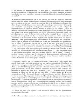 4. Mas isto eu não posso preocupar a ti, mais além – Transgredindo quer sobre tua
paciência ou modéstia. A eloqüência de Tertúlio foi tão ruim quanto sua causa: uma mera
introdução; uma mera transição, e uma mera conclusão. Deus não confundiu a linguagem
do orador?
10. Sabendo – por diversos anos que tu tens sido um juiz sobre esta nação – E assim não
familiarizado com nossos ritos e costumes religiosos, e conseqüentemente mais capacitado
para entender e decidir uma causa desta natureza. Não havia adulação nisto. Era um fato
claro. Ele governou Judéia, seis ou sete anos. Eu respondo por mim mesmo – Como pode
ser observada, sua resposta corresponde exatamente com os três artigos da
responsabilidade de Tertúlio: sedição, heresia, e profanação do templo. Quanto ao
primeiro, ele sugere que ele não tivesse estado tempo suficiente em Jerusalém para formar
uma seita e tentar a insurreição: (porque isto foi por volta de doze dias, desde que ele veio
para lá; cinco dos quais ele havia estado em Cesaréia, versículo 1; um ou dois foram
passados em sua jornada até lá, e a maioria do restante, ele esteve confinado em
Jerusalém). E ele os desafia, de fato, a produzirem alguma evidência de tais práticas,
versículo 11-13 "Pois bem podes saber que não há mais de doze dias que subi a Jerusalém a
adorar; E não me acharam no templo falando com alguém, nem amotinando o povo nas sinagogas,
nem na cidade. Nem tampouco podem provar as coisas de que agora me acusam". Quanto ao
segundo, ele se confessa um cristão; mas mantém que esta é uma religião perfeitamente de
acordo com a lei e os profetas, e, portanto, merecendo uma recepção justa (versículo
14,16) "Mas confesso-te isto que, conforme aquele caminho que chamam seita, assim sirvo ao Deus
de nossos pais, crendo tudo quanto está escrito na lei e nos profetas. (...) E por isso procuro sempre
ter uma consciência sem ofensa, tanto para com Deus como para com os homens". E quanto a
profanar o tempo, ele observa que ele comportou-se lá da maneira mais pacífica e regular,
de modo que sua inocência tinha sido manifesta, até mesmo diante do sinédrio, quando os
autores do tumulto não ousaram aparece contra ele.
14. Segundo a maneira que eles consideram heresia – Esta apelação Paulo corrige. Não
que ela fosse, então, uma palavra odiosa; mas não era honrosa suficiente. Uma facção ou
seita (assim aquela palavra significa) é formada por homens. Este caminho foi prescrito por
Deus. O Apóstolo tinha agora dito o que era suficiente para sua defesa; mas tendo uma
justa oportunidade, ele faz uma confissão engenhosa de sua fé neste versículo, sua
esperança no seguinte, seu amor no 17º. Versículo 14, 15, 17 "No mesmo instante os irmãos
mandaram a Paulo que fosse até ao mar, mas Silas e Timóteo ficaram ali. E os que
acompanhavam Paulo o levaram até Atenas, e, recebendo ordem para que Silas e Timóteo fossem
ter com ele o mais depressa possível, partiram. (...) De sorte que disputava na sinagoga com os
judeus e religiosos, e todos os dias na praça com os que se apresentavam". Assim eu adoro o Deus
de meus pais – Este foi um argumento muito próprio diante de um magistrado romano; já
que ele provou que ele estava sob a proteção das leis romanas, uma vez que os judeus
estavam também: considerando que ele introduziu a adoração de novos deuses, ele teria
perdido o direito àquela proteção. Acreditando em todas as coisas que estavam escritas –
Concernentes ao Messias.
15. Ambos do justo e do injusto – Em uma corte pública, isto era peculiarmente
apropriado ser observado.
16. Por esta causa – Com uma visão para isto, eu também exercitei-me – Assim como eles.
 