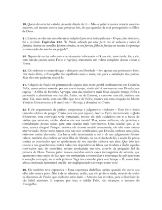 19. Quem deveria ter estado presente diante de ti – Mas a palavra nunca comete asneiras
maiores, até mesmo contra suas próprias leis, do que quando ela está perseguindo os filhos
de Deus.
21. Exceto, se eles me considerarem culpável por esta única palavra – O que, não obstante,
foi a verdade. Capítulos 23:6 "E Paulo, sabendo que uma parte era de saduceus e outra de
fariseus, clamou no conselho: Homens irmãos, eu sou fariseu, filho de fariseu; no tocante à esperança
e ressurreição dos mortos sou julgado".
22. Depois de eu ter sido mais corretamente informado – O que ele, mais tarde, foi; e ele,
sem dúvida (assim como Festo e Agripa), transmitiu um relato completo dessas coisas a
Roma.
23. Ele ordenou o centurião que o deixasse em liberdade – Ser apenas um prisioneiro livre.
Por meio disto, o Evangelho foi espalhado mais e mais; não para a satisfação dos judeus.
Mas eles não puderam ocultá-lo.
24. E depois de Paulo ter permanecido alguns dias neste gentil confinamento em Cesaréia,
Felix, quem esteve ausente, por um curto tempo, vindo até lá novamente com Drusila, sua
esposa – A filha de Herodes Agrippa, uma das mulheres mais finas daquele tempo. Felix a
persuadiu a abandonar seu marido, Azizo, rei de Emessa, e casar-se com ele, embora um
ateu. Ela, mais tarde, com um filho que teve de Felix, morreu em uma erupção do Monte
Vesúvio. Concernente a fé em Cristo – Ou seja, a doutrina de Cristo.
25. E ele argumentou da justice, temperança e julgamento vindouro – Este foi o único
caminho efetivo de pregar Cristo para um juiz injusto, lascivo. Felix aterrorizado – Quão
felizmente, esta convicção teria terminado, tivesse ele sido cuidadoso em ir a busca de
visões que estavam, então, abertas em sua mente! Mas, como milhares, ele protelou a
consideração dessas coisas para uma ocasião mais conveniente. Uma ocasião que, ai de
mim, nunca chegou! Porque, embora ele tivesse ouvido novamente, ele não mais estava
aterrorizado. Neste meio tempo, nós não nos certificamos que Drusila, embora uma judia,
estivesse assim alarmada. Ela havia sido acostumada a ouvir de um julgamento futuro:
talvez, também ela confiou ser uma filha de Abraão, ou na expiação da lei, e assim foi prova
contra as convicções que se apoderaram de seu marido, embora um ateu. Que isto nos
ensine a nos guardarmos contra todas tais dependências falsas que tendam a iludir aquelas
convicções que, do contrário, seriam produzidas em nós, através da pregação fiel da
palavra de Deus. Vamos parar nossos ouvidos contra esses mensageiros de satanás, que
aparecem como anjos de luz; que nos ensinariam a reconciliar a esperança da salvação com
o coração corrupto, ou a vida profana. Siga teu caminho para este tempo – Ó, como toda
alma condenada lamentará um dia ter negligenciado tal tempo como este!
26. Ele também teve esperança – Uma esperança diabólica; assim, quando ele ouviu seu
olho não estava puro. Não é de se admirar, então, que ele proferiu nada, através de todos
os discursos de Paulo: que dinheiro seria dado – Através dos cristãos, para a liberdade de
tão hábil ministro. E esperou por isto, o infeliz Felix não alcançou o tesouro do
Evangelho.
 