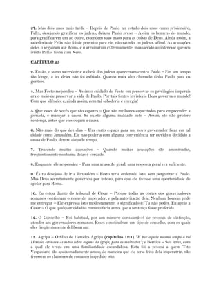 27. Mas dois anos mais tarde – Depois de Paulo ter estado dois anos como prisioneiro,
Felix, desejando gratificar os judeus, deixou Paulo preso – Assim os homens do mundo,
para gratificarem um ao outro, estendem suas mãos para as coisas de Deus. Ainda assim, a
sabedoria de Felix não foi de proveito para ele, não satisfez os judeus, afinal. As acusações
deles o seguiram até Roma, e o arruinaram extremamente, mas devido ao interesse que seu
irmão Pallas tinha com Nero.
CAPÍTULO 25
2. Então, o sumo sacerdote e o chefe dos judeus apareceram contra Paulo – Em um tempo
tão longo, a ira deles não foi esfriada. Quanto mais alto chamado tinha Paulo para os
gentios.
4. Mas Festo respondeu – Assim o cuidado de Festo em preservar os privilégios imperais
era o meio de preservar a vida de Paulo. Por tais fontes invisíveis Deus governa o mundo!
Com que silêncio, e, ainda assim, com tal sabedoria e energia!
5. Que esses de vocês que são capazes – Que são melhores capacitados para empreender a
jornada, e manejar a causa. Se existe alguma maldade nele – Assim, ele não profere
sentença, antes que eles ouçam a causa.
6. Não mais do que dez dias – Um curto espaço para um novo governador ficar em tal
cidade como Jerusalém. Ele não poderia com alguma conveniência ter ouvido e decidido a
causa de Paulo, dentro daquele tempo.
7. Trazendo muitas acusações – Quando muitas acusações são amontoadas,
freqüentemente nenhuma delas é verdade.
8. Enquanto ele respondeu – Para uma acusação geral, uma resposta geral era suficiente.
9. És tu desejoso de ir a Jerusalém – Festo teria ordenado isto, sem perguntar a Paulo.
Mas Deus secretamente governou por inteiro, para que ele tivesse uma oportunidade de
apelar para Roma.
10. Eu estou diante do tribunal de César – Porque todas as cortes dos governadores
romanos continham o nome do imperador, e pela autorização dele. Nenhum homem pode
me entregar – Ele expressa isto modestamente: o significado é: Tu não podes. Eu apelo a
César – O que qualquer cidadão romano faria antes que a sentença fosse proferida.
12. O Conselho – Foi habitual, por um número considerável de pessoas de distinção,
atender aos governadores romanos. Esses constituíram um tipo de conselho, com os quais
eles freqüentemente deliberaram.
13. Agripa – O filho de Herodes Agripa (capítulos 12:1) "E por aquele mesmo tempo o rei
Herodes estendeu as mãos sobre alguns da igreja, para os maltratar"; e Bernice – Sua irmã, com
a qual ele viveu em uma familiaridade escandalosa. Esta foi a pessoa a quem Tito
Vespasiano tão apaixonadamente amou; de maneira que ele teria feito dela imperatriz, não
tivessem os clamores de romanos impedido isto.
 
