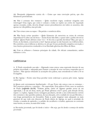 15. Desejando julgamento contra ele – Como que uma convicção prévia, que eles
falsamente pretenderam.
16. Não é costume dos romanos – Quão excelente regra, condenar ninguém sem
interrogar! Uma regra, que como é comum a todas as nações (as cortes de inquisição
apenas exceção), então, deveria dirigir nossos procedimentos em todos os assuntos, não
apenas na vida pública, mas privada.
18. Tais coisas como eu supus – Da paixão e veemência deles.
19. Mas havia certas questões – Quão friamente ele menciona as coisas de estrema
importância! E sobre um tal Jesus – Assim Festo fala Dele, a quem todo o joelho deverá se
dobrar! Quem Paulo afirmou estar vivo – E foi esta a questão duvidosa? Mas, por que, ó
Festo, tu duvidaste, concernente a isto? Apenas porque tu não buscaste na evidência disto.
Do contrário, esta evidência se abriria a ti, até que tivesse produzido completa convicção, e
teus ilustres prisioneiros conduzido a ti na liberdade gloriosa dos filhos de Deus.
23. Com os tribunos e homens principais da cidade. Os oficiais comandantes, ambos
militares e civis.
CAPÍTULO 26
1. E Paulo estendendo sua mão – Algemado como estava: uma expressão decente de sua
própria sinceridade, e adequada para chamar a atenção de seus ouvintes; respondeu por si
mesmo – Não apenas refutando as acusações dos judeus, mas estendendo-se sobre a fé no
Evangelho.
2. Rei Agripa – Existe uma força peculiar neste endereçar a pessoa pelo nome. Agripa
sentiu isto.
3. Quem está corretamente familiarizado – O que Festo não estava; com os costumes –
Nos assuntos práticos; e questões – Na superstição. Esta palavra Festo usou na ausência
de Paulo (capítulo 25:19) "Tinham, porém, contra ele algumas questões acerca da sua
superstição, e de um tal Jesus, morto, que Paulo afirmava viver"; quem, pela direção divina,
repete e a explica. Agripa tivera vantagens peculiares, devido a um conhecimento correto
dos costumes e das questões judaicas, da sua educação, sob o cuidado de seu pai Herodes, e
sua longa permanência em Jerusalém. Nada se pode imaginar mais adequado ou mais
gracioso do que todo este discurso de Paulo diante de Agripa, no qual a seriedade do
cristão, a ousadia do apóstolo, e a polidez do cavalheiro e erudito, aparecem no contraste
mais bonito, ou antes, na mais feliz união.
4. Da minha juventude, que foi desde o início – Ou seja, que foi desde o começo de minha
juventude.
 