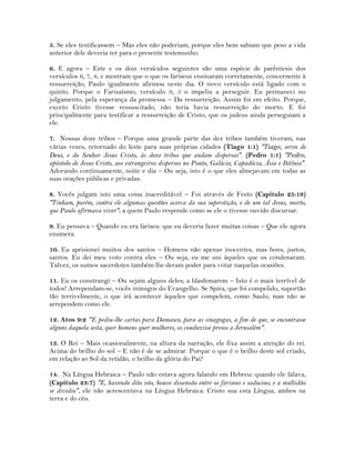 5. Se eles testificassem – Mas eles não poderiam, porque eles bem sabiam que peso a vida
anterior dele deveria ter para o presente testemunho.
6. E agora – Este e os dois versículos seguintes são uma espécie de parêntesis dos
versículos 6, 7, 8, e mostram que o que os fariseus ensinaram corretamente, concernente à
ressurreição, Paulo igualmente afirmou neste dia. O novo versículo está ligado com o
quinto. Porque o Farisaísmo, versículo 9, 5 o impeliu a perseguir. Eu permaneci no
julgamento, pela esperança da promessa – Da ressurreição. Assim foi em efeito. Porque,
exceto Cristo tivesse ressuscitado, não teria havia ressurreição do morto. E foi
principalmente para testificar a ressurreição de Cristo, que os judeus ainda perseguiam a
ele.
7. Nossas doze tribos – Porque uma grande parte das dez tribos também tiveram, nas
várias vezes, retornado do leste para suas próprias cidades (Tiago 1:1) "Tiago, servo de
Deus, e do Senhor Jesus Cristo, às doze tribos que andam dispersas". (Pedro 1:1) "Pedro,
apóstolo de Jesus Cristo, aos estrangeiros dispersos no Ponto, Galácia, Capadócia, Ásia e Bitínia".
Adorando continuamente, noite e dia – Ou seja, isto é o que eles almejavam em todas as
suas orações públicas e privadas.
8. Vocês julgam isto uma coisa inacreditável – Foi através de Festo (Capítulo 25:19)
"Tinham, porém, contra ele algumas questões acerca da sua superstição, e de um tal Jesus, morto,
que Paulo afirmava viver"; a quem Paulo responde como se ele o tivesse ouvido discursar.
9. Eu pensava – Quando eu era fariseu: que eu deveria fazer muitas coisas – Que ele agora
enumera.
10. Eu aprisionei muitos dos santos – Homens não apenas inocentes, mas bons, justos,
santos. Eu dei meu voto contra eles – Ou seja, eu me uni àqueles que os condenaram.
Talvez, os sumos sacerdotes também lhe deram poder para votar naquelas ocasiões.
11. Eu os constrangi – Ou sejam alguns deles; a blasfemarem – Isto é o mais terrível de
todos! Arrependam-se, vocês inimigos do Evangelho. Se Spira, que foi compelido, suportão
tão terrivelmente, o que irá acontecer àqueles que compelem, como Saulo, mas não se
arrependem como ele.
12. Atos 9:2 "E pediu-lhe cartas para Damasco, para as sinagogas, a fim de que, se encontrasse
alguns daquela seita, quer homens quer mulheres, os conduzisse presos a Jerusalém".
13. O Rei – Mais ocasionalmente, na altura da narração, ele fixa assim a atenção do rei.
Acima do brilho do sol – E não é de se admirar. Porque o que é o brilho deste sol criado,
em relação ao Sol da retidão, o brilho da glória do Pai?
14. Na Língua Hebraica – Paulo não estava agora falando em Hebreu: quando ele falava,
(Capítulo 23:7) "E, havendo dito isto, houve dissensão entre os fariseus e saduceus; e a multidão
se dividiu", ele não acrescentava na Língua Hebraica. Cristo sua esta Língua, ambos na
terra e do céu.
 