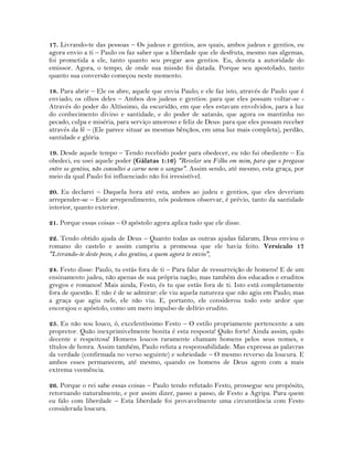 17. Livrando-te das pessoas – Os judeus e gentios, aos quais, ambos judeus e gentios, eu
agora envio a ti – Paulo os faz saber que a liberdade que ele desfruta, mesmo nas algemas,
foi prometida a ele, tanto quanto seu pregar aos gentios. Eu, denota a autoridade do
emissor. Agora, o tempo, de onde sua missão foi datada. Porque seu apostolado, tanto
quanto sua conversão começou neste momento.
18. Para abrir – Ele os abre, aquele que envia Paulo; e ele faz isto, através de Paulo que é
enviado; os olhos deles – Ambos dos judeus e gentios: para que eles possam voltar-se -
Através do poder do Altíssimo, da escuridão, em que eles estavam envolvidos, para a luz
do conhecimento divino e santidade, e do poder de satanás, que agora os mantinha no
pecado, culpa e miséria, para serviço amoroso e feliz de Deus: para que eles possam receber
através da fé – (Ele parece situar as mesmas bênçãos, em uma luz mais completa), perdão,
santidade e glória.
19. Desde aquele tempo – Tendo recebido poder para obedecer, eu não fui obediente – Eu
obedeci, eu usei aquele poder (Gálatas 1:16) "Revelar seu Filho em mim, para que o pregasse
entre os gentios, não consultei a carne nem o sangue". Assim sendo, até mesmo, esta graça, por
meio da qual Paulo foi influenciado não foi irresistível.
20. Eu declarei – Daquela hora até esta, ambos ao judeu e gentios, que eles deveriam
arrepender-se – Este arrependimento, nós podemos observar, é prévio, tanto da santidade
interior, quanto exterior.
21. Porque essas coisas – O apóstolo agora aplica tudo que ele disse.
22. Tendo obtido ajuda de Deus – Quanto todas as outras ajudas falaram, Deus enviou o
romano do castelo e assim cumpriu a promessa que ele havia feito. Versículo 17
"Livrando-te deste povo, e dos gentios, a quem agora te envio",
24. Festo disse: Paulo, tu estás fora de ti – Para falar de ressurreição de homens! E de um
ensinamento judeu, não apenas de sua própria nação, mas também dos educados e eruditos
gregos e romanos! Mais ainda, Festo, és tu que estás fora de ti. Isto está completamente
fora de questão. E não é de se admirar: ele viu aquela natureza que não agiu em Paulo; mas
a graça que agiu nele, ele não viu. E, portanto, ele considerou todo este ardor que
encorajou o apóstolo, como um mero impulso de delírio erudito.
25. Eu não sou louco, ó, excelentíssimo Festo – O estilo propriamente pertencente a um
propretor. Quão inexprimivelmente bonita é esta resposta! Quão forte! Ainda assim, quão
decente e respeitosa! Homens loucos raramente chamam homens pelos seus nomes, e
títulos de honra. Assim também, Paulo refuta a responsabilidade. Mas expressa as palavras
da verdade (confirmada no verso seguinte) e sobriedade – O mesmo reverso da loucura. E
ambos esses permanecem, até mesmo, quando os homens de Deus agem com a mais
extrema veemência.
26. Porque o rei sabe essas coisas – Paulo tendo refutado Festo, prossegue seu propósito,
retornando naturalmente, e por assim dizer, passo a passo, de Festo a Agripa. Para quem
eu falo com liberdade – Esta liberdade foi provavelmente uma circunstância com Festo
considerada loucura.
 