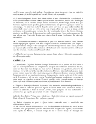 43. E o temor vem sobre toda a alma – Daqueles que não se juntaram a eles: por meio dos
quais, a perseguição foi impedida, até que ela foi necessária para eles.
45. E vendeu as posses deles – Suas terras e casas, e bens – Seus móveis. E distribui-os a
todos que tinham necessidade – Dizer que os cristãos fizeram isto, apenas até a destruição
de Jerusalém, não é verdade; porque muitos fizeram isto, muito tempo depois. Não que
houvesse alguma ordem positiva, para assim fazerem: não precisava; porque o amor os
constrangia. Foi um fruto natural daquele amor, por meio do qual cada membro da
comunidade amava um ao outro, como sua própria alma. E, se toda a Igreja cristã
continuou neste espírito, este costume deve ter continuado, através das épocas. Afirmar,
portanto, que Cristo não designou que isto pudesse continuar, é nem mais, nem menos do
que afirmar que Cristo não desejou que esta medida de amor continuasse. Eu não vejo
prova disto.
46. Continuando diariamente – repartindo o pão – na Ceia do Senhor; como fizeram
muitas Igrejas por algumas eras. Eles compartilhavam do alimento deles com alegria e
singularidade de coração – eles carregavam o mesmo temperamento feliz e santo, através
de todas as ações comuns deles: comendo e trabalhando com o mesmo espírito, onde quer
que eles orassem e recebessem a Ceia do Senhor.
47. O Senhor acrescentou diariamente tais quando foram salvos – Salvos de seus pecados:
da culpa e poder deles.
CAPÍTULO 3
1. A nona hora – Os judeus dividiam o tempo do nascer do sol ao poente, em doze horas; o
que era conseqüentemente de comprimento desigual em diferentes momentos do ano,
como os dias eram mais longos ou mais curtos. A terceira hora, portanto, era nove da
manhã; a nova, três da tarde; mas não exatamente. Porque a terceira hora ficava no meio
espaço entre o nascer do sol e o meio-dia; que, se o sol nascesse às cinco horas da manhã (a
hora mais cedo de seu nascimento naquele clima), era oito e meia: se, às sete (a hora mais
tarde de seu nascer lá), era nove e meia. As principais horas de oração eram a terceira e a
nona horas; em cujas épocas, os sacrifícios da manhã e tarde, eram oferecidos, e o incenso
(uma espécie de emblema representando oração) queimava no altar dourado.
2. No portão do templo, chamado Formoso – Este portão foi acrescentado por Herodes, o
Grande, entre a corte dos gentios e aquela de Israel. Eram trinta cúbitos de altura, e
quinze de extensão, e feito de metal Corintio, mais pomposo em seu acabamento e
esplendor do que aqueles que estavam cobertos com prata e ouro.
6. Então, disse Pedro: Prata e ouro e não tenho – Quão diferente de seu suposto successor!
Pode o bispo de Roma, tanto dizer ou fazer o mesmo?
12. Pedro respondeu ao povo – Quem estava correndo junto, e inquirindo nas
circunstâncias do fato.
13. O Deus de nossos antepassados – Isto foi amplamente introduzido no início de seu
discurso, para que parecesse que eles não ensinaram religião nova alguma, inconsistente
com aquela de Moisés, e estavam longe de ter o menor desejo de divergir das
 