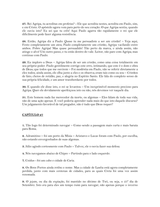 27. Rei Agripa, tu acreditas em profetas? - Ele que acredita nestes, acredita em Paulo, sim,
e em Cristo. O apóstolo agora vem para perto do seu coração. O que Agripa sentiu, quando
ele ouviu isto? Eu sei que tu crês! Aqui Paulo agarra tão rapidamente o rei que ele
dificilmente pode fazer alguma resistência.
28. Então, Agripa diz a Paulo: Quase tu me persuadiste a ser um cristão! – Veja aqui,
Festo completamente um ateu; Paulo completamente um cristão; Agripa vacilando entre
ambos. Pobre Agripa! Mas quase persuadido! Tão perto da marca, e ainda assim, não
atinge o alvo! Um outro passo, e tu estás dentro do vale. Leitor, não pare com Agripa; mas
continue com Paulo.
29. Eu imploro a Deus – Agripa falou de ser um cristão, como uma coisa totalmente em
seu próprio poder. Paulo gentilmente corrige este erro, intimando, que este é o dom e obra
de Deus; que todos que me ouvirem – Foi modéstia em Paulo, não se referir diretamente a
eles todos; ainda assim, ele olha junto a eles e os observa; eram tais como eu sou – Cristãos
de fato; cheios de retidão, paz, e alegria no Espírito Santo. Ele fala do completo senso de
sua própria felicidade, e um amor transbordante por todos.
30. E quando ele disse isto, o rei se levantou – Um inexprimível momento precioso para
Agripa. Quer ele devidamente aperfeiçoou isto ou não, nós devemos ver naquele dia.
31. Este homem nada faz merecedor da morte, ou algemas – Eles falam de toda sua vida,
não de uma ação apenas. E você poderia aprender nada mais do que isto daquele discurso?
Um julgamento favorável de tal pregador, não é tudo que Deus requer?
CAPÍTULO 27
1. Tão logo foi determinado navegar – Como sendo a passagem mais curta e mais barata
para Roma.
2. Adramitino – foi um porto da Misia – Aristarco e Lucas foram com Paulo, por escolha,
não estando envergonhados de suas algemas.
3. Júlio agindo cortesmente com Paulo – Talvez, ele o ouviu fazer sua defesa.
4. Nós navegamos abaixo de Chipre – Partindo para o lado esquerdo.
7. Cnidus - foi um cabo e cidade de Caria.
8. Os Bons Portos ainda retêm o nome. Mas a cidade de Laséia está agora completamente
perdida, junto com mais centenas de cidades, para as quais Creta foi uma vez assim
renomada.
9. O jejum, ou dia da expiação, foi mantido no décimo de Tsri, ou seja, o 25º dia de
Setembro. Isto era para eles um tempo ruim para navegar; não apenas porque o inverno
 
