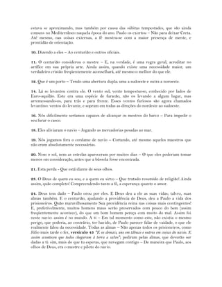 estava se aproximando, mas também por causa das súbitas tempestades, que são ainda
comuns no Mediterrâneo naquela época do ano. Paulo os exortou – Não para deixar Creta.
Até mesmo, nas coisas externas, a fé mostra-se com a maior presença de mente, e
prontidão de orientação.
10. Dizendo a eles – Ao centurião e outros oficiais.
11. O centurião considerou o mestre – E, na verdade, é uma regra geral, acreditar no
artífice em sua própria arte. Ainda assim, quando existe uma necessidade maior, um
verdadeiro cristão freqüentemente aconselhará, até mesmo o melhor do que ele.
12. Que é um porto – Tendo uma abertura dupla; uma a sudoeste e outra a noroeste.
14. Lá se levantou contra ele. O vento sul; vento tempestuoso, conhecido por lados de
Euro-aquilão. Este era uma espécie de furacão, não os levando a algum lugar, mas
arremessando-os, para trás e para frente. Esses ventos furiosos são agora chamados
levantino: ventos do levante, e sopram em todas as direções do nordeste ao sudoeste.
16. Nós dificilmente seríamos capazes de alcançar os mestres do barco – Para impedir o
seu furar o casco.
18. Eles aliviaram o navio – Jogando as mercadorias pesadas ao mar.
19. Nós jogamos fora o cordame de navio – Cortando, até mesmo aqueles maestros que
não eram absolutamente necessárias.
20. Nem o sol, nem as estrelas apareceram por muitos dias – O que eles poderiam tomar
menos em consideração, antes que a bússola fosse encontrada.
21. Esta perda - Que está diante de seus olhos.
23. O Deus de quem eu sou, e a quem eu sirvo – Que tratado resumido de religião! Ainda
assim, quão completo! Compreendendo tanto a fé, a esperança quanto o amor.
24. Deus tem dado – Paulo orou por eles. E Deus deu a ele as suas vidas; talvez, suas
almas também. E o centurião, ajudando a providência de Deus, deu a Paulo a vida dos
prisioneiros. Quão maravilhosamente Sua providência reina nas coisas mais contingentes!
E, preferivelmente, muitos homens maus serão preservados com pouco do bem (assim
freqüentemente acontece), do que um bom homem pereça com muito do mal. Assim foi
neste navio: assim é no mundo. A ti – Em tal momento como este, não existia o mesmo
perigo, que poderia, ao contrário, ter havido, de Paulo parecer falar de vaidade, o que ele
realmente falou da necessidade. Todas as almas – Não apenas todos os prisioneiros, como
Júlio mais tarde o fez, versículo 43 "E os demais, uns em tábuas e outros em coisas do navio. E
assim aconteceu que todos chegaram à terra a salvo"; pediram pelas almas, que deverão ser
dadas a ti: sim, mais do que tu esperas, que navegam contigo – De maneira que Paulo, aos
olhos de Deus, era o mestre e piloto do navio.
 