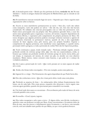27. A decimal-quarta noite – Desde que eles partiram de Creta, versículo 18, 19. No mar
Adriático – Assim os antigos chamavam toda parte do Mediterrâneo, que se estende ao sul
da Itália.
30. Os marinheiros estavam tentando fugir do navio – Supondo que o barco seguiria mais
seguramente sobre os baixios.
31. Exceto se esses marinheiros permanecerem no navio – Sem eles, vocês não sabem
como manejá-lo, vocês não podem ser salvos – Ele não diz, nós. Isto eles não haviam
considerado. Os soldados não estavam preocupados com as vidas dos prisioneiros: nem
Paulo estava preocupado com sua própria vida. Nós podemos aprender disto, a usar dos
meios mais apropriados para a segurança e sucesso, até mesmo, enquanto dependemos da
Providência Divina, e esperamos pelo cumprimento da própria promessa de Deus. Ele
nunca designou que alguma promessa pudesse encorajar criaturas racionais a agirem de
uma maneira irracional; ou permanecer inativas, quando ele deu a eles capacidades
naturais de fazer alguma coisa, pelo menos, para seu próprio benefício. Esperar o
cumprimento de alguma promessa, sem manifestar essas capacidades, é, quando muito,
presunção inútil e perigosa, se toda a pretensão de confiar Nele não for hipocrisia profana.
33. Vocês continuem a jejuar, tendo tomado nada – Nenhuma refeição regular, através
profundo sentido do extremo perigo deles. Que nós não nos surpreendamos, então, se
homens que tenham um profundo sentido do extremo perigo de morte eterna deles, por
um tempo, se esqueçam, até mesmo, de comer seu pão, ou atender aos seus afazeres
mundanos. Muito menos, vamos censurar como loucura, o que pode ser o começo da
verdadeira sabedoria.
34. Isto é para a preservação de vocês – Que vocês possam ser os mais capazes de nadar
até a costa.
36. Então, eles foram todos encorajados – Por este exemplo, assim como palavras.
38. Joguem for a o trigo - Tão firmemente eles agora dependiam do que Paulo havia dito.
39. Eles não conheciam a terra – Que eles viram perto deles: tendo uma costa plana.
40. Perdendo as amarras do leme – As embarcações deles tinham freqüentemente dois
lemes, um de cada lado. Eles eram presos, enquanto eles deixavam o navio seguir; mas
estavam agora perdidos, quando eles precisaram para comandá-lo na enseada.
41. Um local onde dois mares se encontram – Provavelmente pela razão do banco de areia
correndo paralelo com a costa.
42. O conselho – Cruel, injusto, ingrato.
44. Eles todos escaparam a salvo para a terra – E alguns deles, sem dúvida, receberam o
apóstolo como um professor enviado por Deus. Esses encontrariam o livramento deles da
fúria do mar, mas um sincero e infinitamente maior livramento, e, em breve, esta moradia
com ele, será um trabalho mais pacífico do que Malta, ou que a terra poderia fornecer.
 